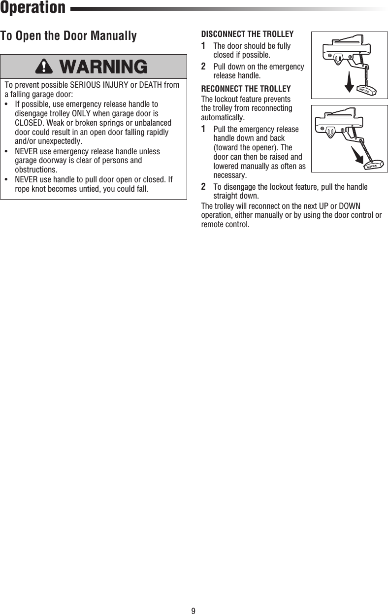 9DISCONNECT THE TROLLEY 1   The door should be fully closed if possible. 2  Pull down on the emergency release handle.RECONNECT THE TROLLEYThe lockout feature prevents the trolley from reconnecting automatically. 1   Pull the emergency release handle down and back (toward the opener). The door can then be raised and lowered manually as often as necessary. 2  To disengage the lockout feature, pull the handle straight down. The trolley will reconnect on the next UP or DOWN operation, either manually or by using the door control or remote control. OperationTo prevent possible SERIOUS INJURY or DEATH from a falling garage door:•   If possible, use emergency release handle to disengage trolley ONLY when garage door is CLOSED. Weak or broken springs or unbalanced door could result in an open door falling rapidly and/or unexpectedly.•   NEVER use emergency release handle unless garage doorway is clear of persons and obstructions.•    NEVER use handle to pull door open or closed. If rope knot becomes untied, you could fall.To Open the Door Manually