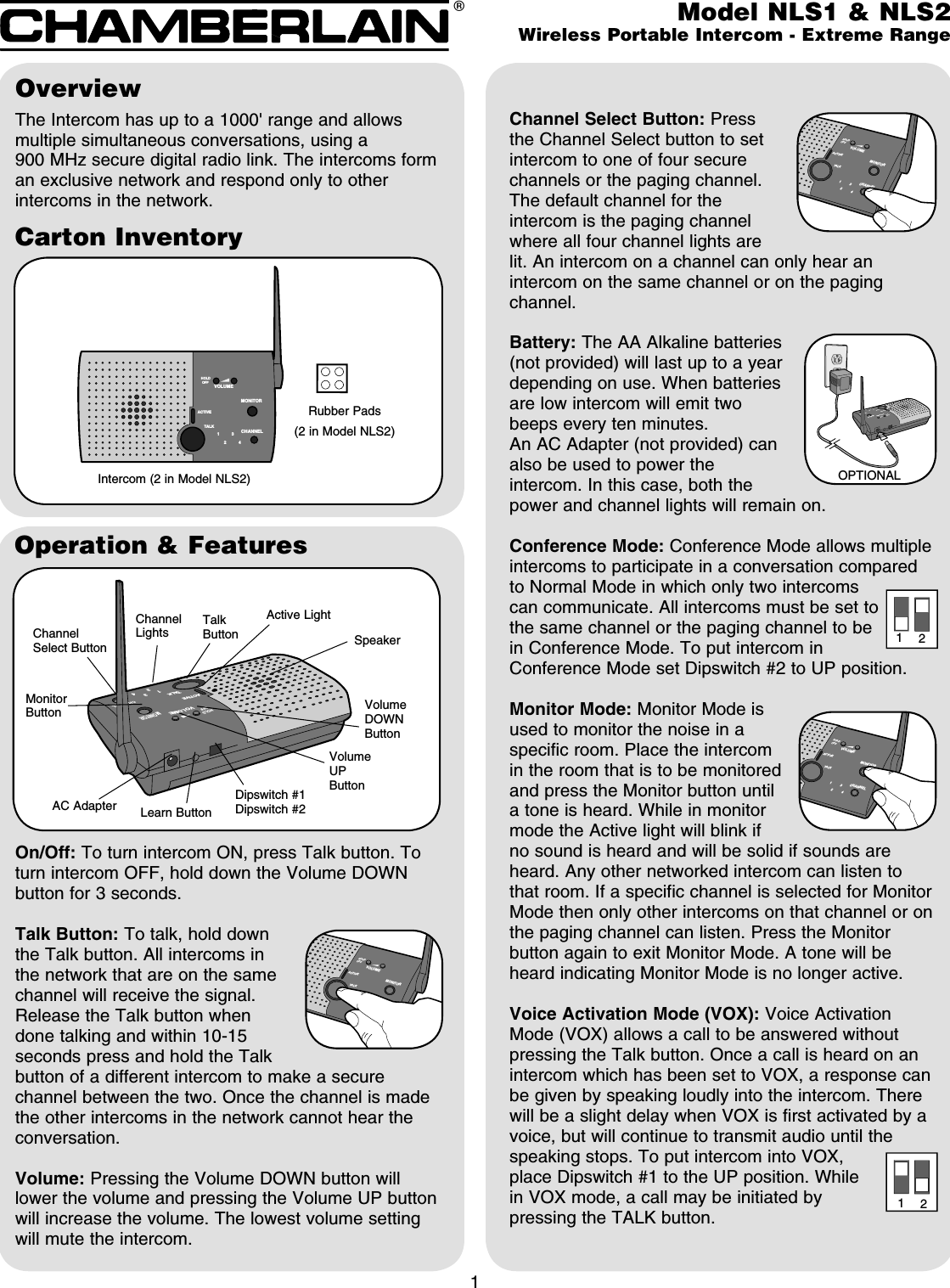 HOLDACTIVETAL K1324VOLUMEMONITORCHANNELOFFCarton InventoryOverviewThe Intercom has up to a 1000&apos; range and allows multiple simultaneous conversations, using a 900 MHz secure digital radio link. The intercoms form an exclusive network and respond only to other intercoms in the network.Intercom (2 in Model NLS2)1Rubber Pads (2 in Model NLS2)MONITORHOLDOFF1324VOLUMETAL KACTIVEOperation &amp; FeaturesChannel Select Button: Press the Channel Select button to set intercom to one of four secure channels or the paging channel. The default channel for the intercom is the paging channel where all four channel lights are lit. An intercom on a channel can only hear an intercom on the same channel or on the paging channel.Battery: The AA Alkaline batteries (not provided) will last up to a year depending on use. When batteries are low intercom will emit two beeps every ten minutes.An AC Adapter (not provided) can also be used to power the intercom. In this case, both the power and channel lights will remain on.Conference Mode: Conference Mode allows multiple intercoms to participate in a conversation compared to Normal Mode in which only two intercoms can communicate. All intercoms must be set to the same channel or the paging channel to be in Conference Mode. To put intercom in Conference Mode set Dipswitch #2 to UP position.Monitor Mode: Monitor Mode is used to monitor the noise in a specific room. Place the intercom in the room that is to be monitored and press the Monitor button until a tone is heard. While in monitor mode the Active light will blink if no sound is heard and will be solid if sounds are heard. Any other networked intercom can listen to that room. If a specific channel is selected for Monitor Mode then only other intercoms on that channel or on the paging channel can listen. Press the Monitor button again to exit Monitor Mode. A tone will be heard indicating Monitor Mode is no longer active.Voice Activation Mode (VOX): Voice Activation Mode (VOX) allows a call to be answered without pressing the Talk button. Once a call is heard on an intercom which has been set to VOX, a response can be given by speaking loudly into the intercom. There will be a slight delay when VOX is first activated by a voice, but will continue to transmit audio until the speaking stops. To put intercom into VOX, place Dipswitch #1 to the UP position. While in VOX mode, a call may be initiated by pressing the TALK button.On/Off: To turn intercom ON, press Talk button. To turn intercom OFF, hold down the Volume DOWN button for 3 seconds.Talk Button: To talk, hold down the Talk button. All intercoms in the network that are on the same channel will receive the signal. Release the Talk button when done talking and within 10-15 seconds press and hold the Talk button of a different intercom to make a secure channel between the two. Once the channel is made the other intercoms in the network cannot hear the conversation.Volume: Pressing the Volume DOWN button will lower the volume and pressing the Volume UP button will increase the volume. The lowest volume setting will mute the intercom.Volume UP ButtonTalk ButtonLearn ButtonDipswitch #1Dipswitch #2AC AdapterModel NLS1 &amp; NLS2Wireless Portable Intercom - Extreme Range® VOLUMEMONITORCHANNELHOLDOFFACTIVETALK132 4MONITORHOLDOFF1324VOLUMETALKACTIVEOPTIONAL1212Channel Select ButtonChannel LightsActive LightVolume DOWN ButtonMonitor ButtonSpeakerVOLUMEMONITORCHANNELHOLDOFFACTIVETALK132 4VOLUMEMONITORCHANNELHOLDOFFACTIVETALK132 4