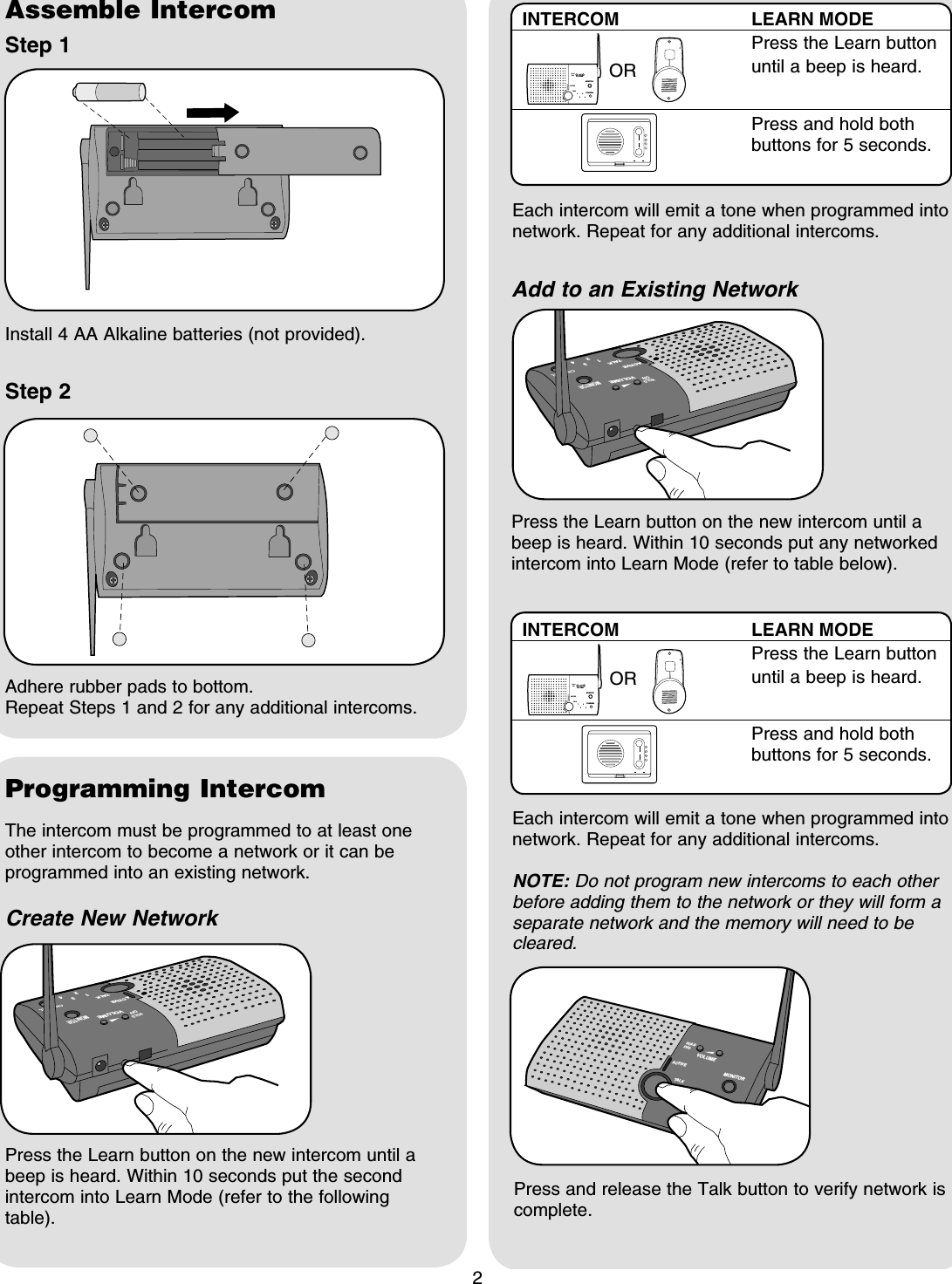 2Assemble IntercomStep 1Step 2Install 4 AA Alkaline batteries (not provided).Programming IntercomAdhere rubber pads to bottom.Repeat Steps 1 and 2 for any additional intercoms.VOLUMEMONITORCHANNELHOLDOFFACTIVETALK132 4The intercom must be programmed to at least one other intercom to become a network or it can be programmed into an existing network.Create New NetworkPress the Learn button on the new intercom until a beep is heard. Within 10 seconds put the second intercom into Learn Mode (refer to the following table).Add to an Existing NetworkPress the Learn button on the new intercom until a beep is heard. Within 10 seconds put any networked intercom into Learn Mode (refer to table below).Press and release the Talk button to verify network is complete.INTERCOM LEARN MODE  Press the Learn button until a beep is heard.  Press and hold both buttons for 5 seconds.OREach intercom will emit a tone when programmed into network. Repeat for any additional intercoms.MONITORHOLDOFF1324VOLUMETAL KACTIVEMONITORHOLDOFF1324VOLUMETAL KACTIVEEach intercom will emit a tone when programmed into network. Repeat for any additional intercoms.NOTE: Do not program new intercoms to each other before adding them to the network or they will form a separate network and the memory will need to be cleared.HOLDACTIVE TALK1324VOLUMEMONITORCHANNELOFFINTERCOM LEARN MODE  Press the Learn button until a beep is heard.  Press and hold both buttons for 5 seconds.ORHOLDACTIVE TALK1324VOLUMEMONITORCHANNELOFF