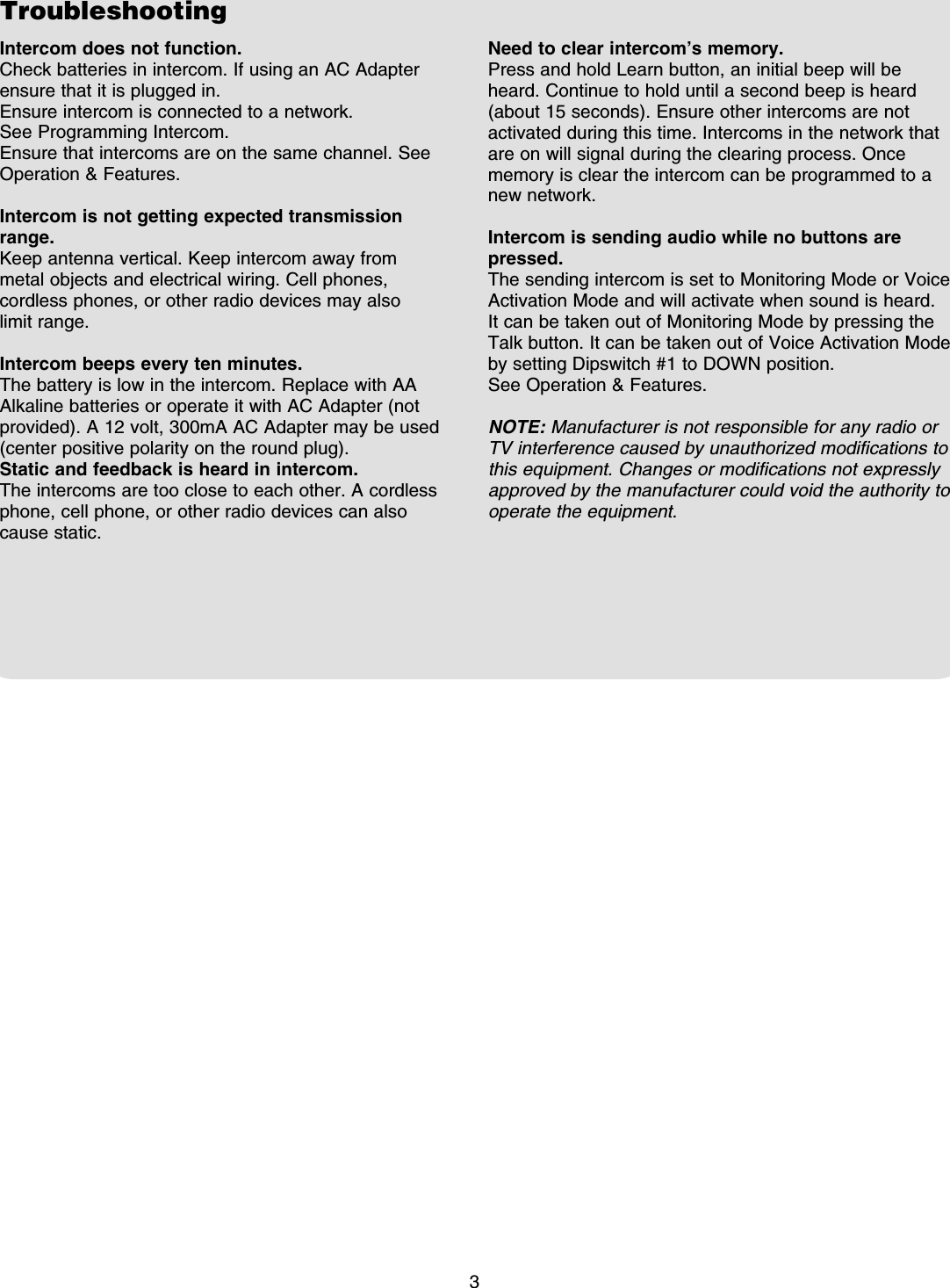 Troubleshooting3Intercom does not function. Check batteries in intercom. If using an AC Adapter ensure that it is plugged in.Ensure intercom is connected to a network. See Programming Intercom.Ensure that intercoms are on the same channel. See Operation &amp; Features.Intercom is not getting expected transmission range.Keep antenna vertical. Keep intercom away from metal objects and electrical wiring. Cell phones, cordless phones, or other radio devices may also limit range.Intercom beeps every ten minutes.The battery is low in the intercom. Replace with AA Alkaline batteries or operate it with AC Adapter (not provided). A 12 volt, 300mA AC Adapter may be used (center positive polarity on the round plug).Static and feedback is heard in intercom.The intercoms are too close to each other. A cordless phone, cell phone, or other radio devices can also cause static.Need to clear intercom’s memory.Press and hold Learn button, an initial beep will be heard. Continue to hold until a second beep is heard (about 15 seconds). Ensure other intercoms are not activated during this time. Intercoms in the network that are on will signal during the clearing process. Once memory is clear the intercom can be programmed to a new network.Intercom is sending audio while no buttons are pressed.The sending intercom is set to Monitoring Mode or Voice Activation Mode and will activate when sound is heard. It can be taken out of Monitoring Mode by pressing the Talk button. It can be taken out of Voice Activation Mode by setting Dipswitch #1 to DOWN position.See Operation &amp; Features.NOTE: Manufacturer is not responsible for any radio or TV interference caused by unauthorized modifications to this equipment. Changes or modifications not expressly approved by the manufacturer could void the authority to operate the equipment.