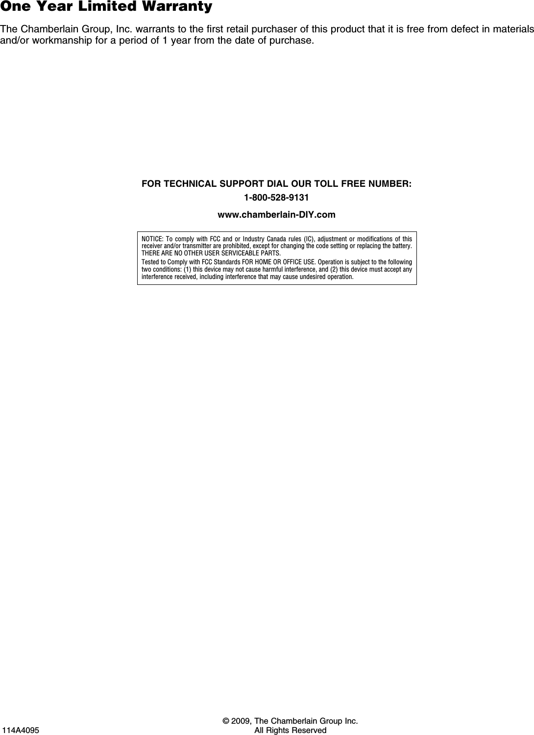   © 2009, The Chamberlain Group Inc.114A4095  All Rights ReservedNOTICE: To comply with FCC and or Industry Canada rules (IC), adjustment or modifications of this receiver and/or transmitter are prohibited, except for changing the code setting or replacing the battery. THERE ARE NO OTHER USER SERVICEABLE PARTS.Tested to Comply with FCC Standards FOR HOME OR OFFICE USE. Operation is subject to the following two conditions: (1) this device may not cause harmful interference, and (2) this device must accept any interference received, including interference that may cause undesired operation.FOR TECHNICAL SUPPORT DIAL OUR TOLL FREE NUMBER: 1-800-528-9131www.chamberlain-DIY.comOne Year Limited WarrantyThe Chamberlain Group, Inc. warrants to the first retail purchaser of this product that it is free from defect in materials and/or workmanship for a period of 1 year from the date of purchase.
