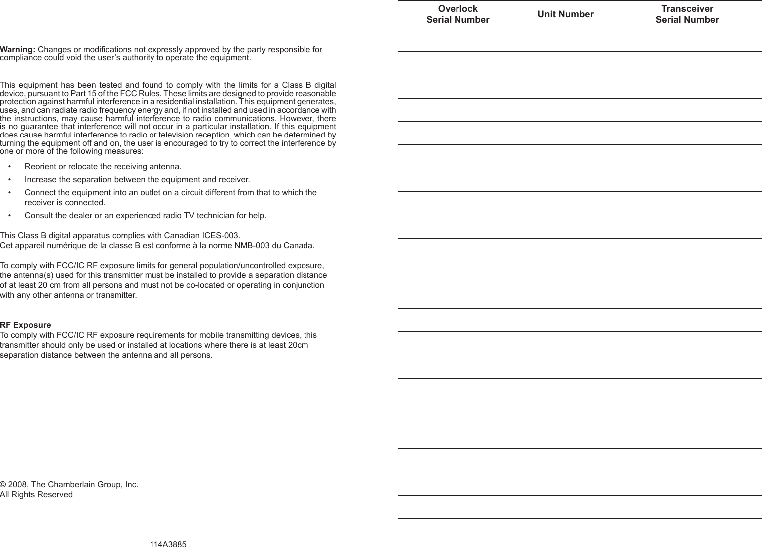 Warning: Changes or modiﬁ cations not expressly approved by the party responsible for compliance could void the user’s authority to operate the equipment.This equipment has been tested and found to comply with the limits for a Class B digital device, pursuant to Part 15 of the FCC Rules. These limits are designed to provide reasonable protection against harmful interference in a residential installation. This equipment generates, uses, and can radiate radio frequency energy and, if not installed and used in accordance with the instructions, may cause harmful interference to radio communications. However, there is no guarantee that interference will not occur in a particular installation. If this equipment does cause harmful interference to radio or television reception, which can be determined by turning the equipment off and on, the user is encouraged to try to correct the interference by one or more of the following measures:Reorient or relocate the receiving antenna.• Increase the separation between the equipment and receiver.• Connect the equipment into an outlet on a circuit different from that to which the • receiver is connected.Consult the dealer or an experienced radio TV technician for help.• This Class B digital apparatus complies with Canadian ICES-003.Cet appareil numérique de la classe B est conforme à la norme NMB-003 du Canada.To comply with FCC/IC RF exposure limits for general population/uncontrolled exposure, the antenna(s) used for this transmitter must be installed to provide a separation distance of at least 20 cm from all persons and must not be co-located or operating in conjunction with any other antenna or transmitter.RF Exposure To comply with FCC/IC RF exposure requirements for mobile transmitting devices, this transmitter should only be used or installed at locations where there is at least 20cm separation distance between the antenna and all persons.© 2008, The Chamberlain Group, Inc.All Rights Reserved 114A3885Overlock Serial Number Unit Number Transceiver Serial Number