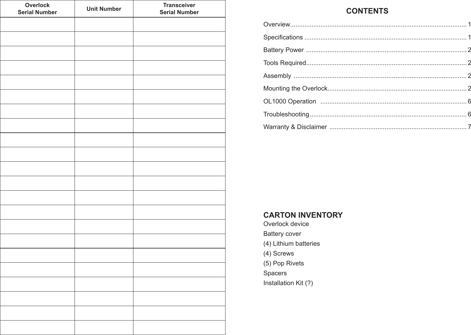 Overlock Serial Number Unit Number Transceiver Serial NumberCARTON INVENTORYOverlock deviceBattery cover(4) Lithium batteries (4) Screws (5) Pop RivetsSpacersInstallation Kit (?)CONTENTSOverview................................................................................................... 1Speciﬁ cations ........................................................................................... 1Battery Power  .......................................................................................... 2Tools Required.......................................................................................... 2Assembly  ................................................................................................. 2Mounting the Overlock.............................................................................. 2OL1000 Operation   .................................................................................. 6Troubleshooting ........................................................................................ 6Warranty &amp; Disclaimer  ............................................................................. 7