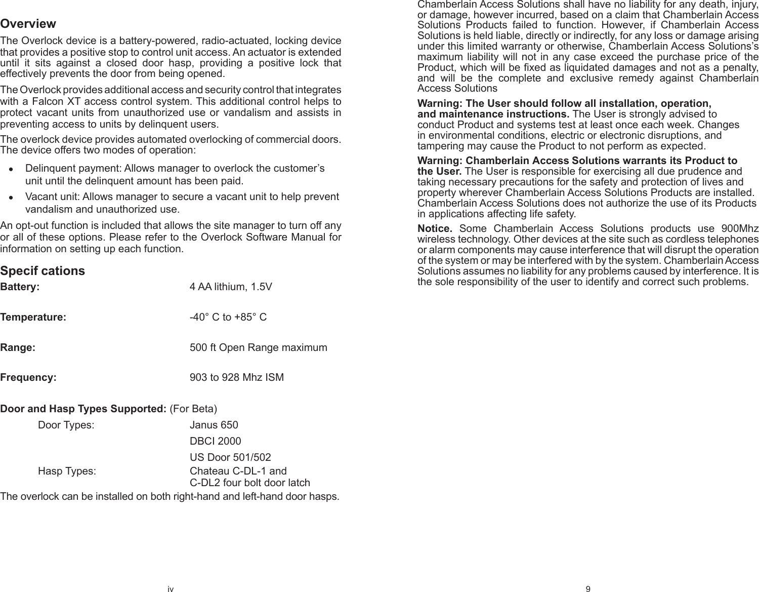 iv OverviewThe Overlock device is a battery-powered, radio-actuated, locking device that provides a positive stop to control unit access. An actuator is extended until it sits against a closed door hasp, providing a positive lock that effectively prevents the door from being opened. The Overlock provides additional access and security control that integrates with a Falcon XT access control system. This additional control helps to protect vacant units from unauthorized use or vandalism and assists in preventing access to units by delinquent users.The overlock device provides automated overlocking of commercial doors. The device offers two modes of operation:Delinquent payment: Allows manager to overlock the customer’s  ●unit until the delinquent amount has been paid. Vacant unit: Allows manager to secure a vacant unit to help prevent  ●vandalism and unauthorized use.An opt-out function is included that allows the site manager to turn off any or all of these options. Please refer to the Overlock Software Manual for information on setting up each function.Specif cationsBattery:    4 AA lithium, 1.5VTemperature:        -40° C to +85° C Range:     500 ft Open Range maximum Frequency:        903 to 928 Mhz ISM Door and Hasp Types Supported: (For Beta) Door Types:   Janus 650     DBCI 2000     US Door 501/502 Hasp Types:   Chateau C-DL-1 and      C-DL2 four bolt door latch The overlock can be installed on both right-hand and left-hand door hasps.9 Chamberlain Access Solutions shall have no liability for any death, injury, or damage, however incurred, based on a claim that Chamberlain Access Solutions Products failed to function. However, if Chamberlain Access Solutions is held liable, directly or indirectly, for any loss or damage arising under this limited warranty or otherwise, Chamberlain Access Solutions’s maximum liability will not in any case exceed the purchase price of the Product, which will be ﬁ xed as liquidated damages and not as a penalty, and will be the complete and exclusive remedy against Chamberlain Access SolutionsWarning: The User should follow all installation, operation, and maintenance instructions. The User is strongly advised to conduct Product and systems test at least once each week. Changes in environmental conditions, electric or electronic disruptions, and tampering may cause the Product to not perform as expected.Warning: Chamberlain Access Solutions warrants its Product to the User. The User is responsible for exercising all due prudence and taking necessary precautions for the safety and protection of lives and property wherever Chamberlain Access Solutions Products are installed. Chamberlain Access Solutions does not authorize the use of its Products in applications affecting life safety.Notice. Some Chamberlain Access Solutions products use 900Mhz wireless technology. Other devices at the site such as cordless telephones or alarm components may cause interference that will disrupt the operation of the system or may be interfered with by the system. Chamberlain Access Solutions assumes no liability for any problems caused by interference. It is the sole responsibility of the user to identify and correct such problems.