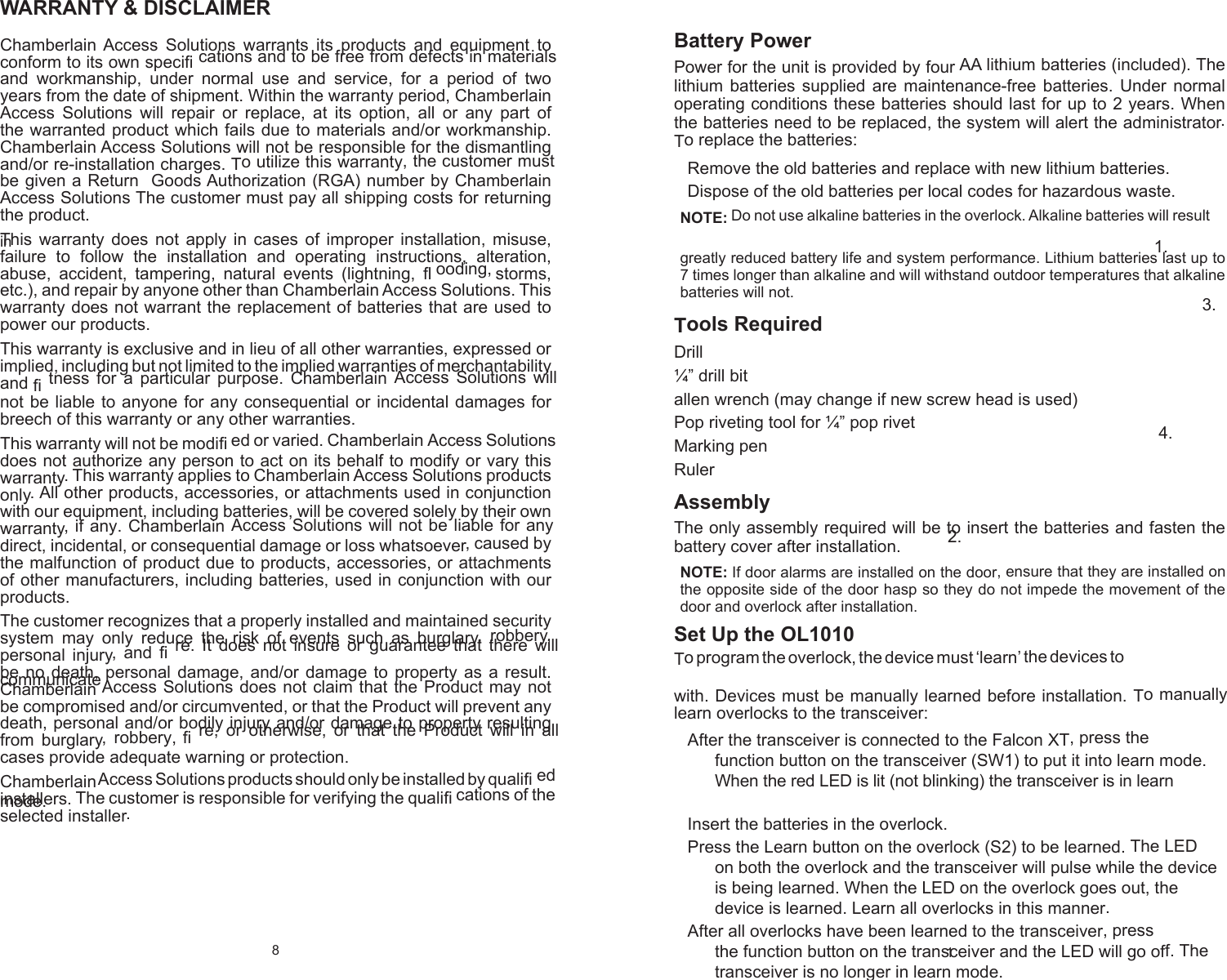 8 WARRANTY &amp; DISCLAIMER Chamberlain Access Solutions warrants its products and equipment to conform to its own speciﬁ cations and to be free from defects in materials and workmanship, under normal use and service, for a period of two years from the date of shipment. Within the warranty period, Chamberlain Access Solutions will repair or replace, at its option, all or any part of the warranted product which fails due to materials and/or workmanship. Chamberlain Access Solutions will not be responsible for the dismantling and/or re-installation charges. To utilize this warranty, the customer must be given a Return  Goods Authorization (RGA) number by Chamberlain Access Solutions The customer must pay all shipping costs for returning the product. This warranty does not apply in cases of improper installation, misuse, failure to follow the installation and operating instructions, alteration, abuse, accident, tampering, natural events (lightning, ﬂ ooding, storms, etc.), and repair by anyone other than Chamberlain Access Solutions. This warranty does not warrant the replacement of batteries that are used to power our products. This warranty is exclusive and in lieu of all other warranties, expressed or implied, including but not limited to the implied warranties of merchantability and ﬁ tness for a particular purpose. Chamberlain Access Solutions will not be liable to anyone for any consequential or incidental damages for breech of this warranty or any other warranties. This warranty will not be modiﬁ ed or varied. Chamberlain Access Solutions does not authorize any person to act on its behalf to modify or vary this warranty. This warranty applies to Chamberlain Access Solutions products only. All other products, accessories, or attachments used in conjunction with our equipment, including batteries, will be covered solely by their own warranty, if any. Chamberlain Access Solutions will not be liable for any direct, incidental, or consequential damage or loss whatsoever, caused by the malfunction of product due to products, accessories, or attachments of other manufacturers, including batteries, used in conjunction with our products. The customer recognizes that a properly installed and maintained security system may only reduce the risk of events such as burglary, robbery, personal injury, and ﬁ re. It does not insure or guarantee that there will be no death, personal damage, and/or damage to property as a result. Chamberlain Access Solutions does not claim that the Product may not be compromised and/or circumvented, or that the Product will prevent any death, personal and/or bodily injury and/or damage to property resulting from burglary, robbery, ﬁ re, or otherwise, or that the Product will in all cases provide adequate warning or protection. Chamberlain Access Solutions products should only be installed by qualiﬁ ed installers. The customer is responsible for verifying the qualiﬁ cations of the selected installer. 1 Battery Power Power for the unit is provided by four AA lithium batteries (included). The lithium batteries supplied are maintenance-free batteries. Under normal operating conditions these batteries should last for up to 2 years. When the batteries need to be replaced, the system will alert the administrator. To replace the batteries: Remove the old batteries and replace with new lithium batteries. 1. Dispose of the old batteries per local codes for hazardous waste. 2. NOTE: Do not use alkaline batteries in the overlock. Alkaline batteries will result in greatly reduced battery life and system performance. Lithium batteries last up to 7 times longer than alkaline and will withstand outdoor temperatures that alkaline batteries will not.   Tools Required Drill  ¼” drill bit allen wrench (may change if new screw head is used)   Pop riveting tool for ¼” pop rivet   Marking pen   Ruler   Assembly The only assembly required will be to insert the batteries and fasten the battery cover after installation.   NOTE: If door alarms are installed on the door, ensure that they are installed on the opposite side of the door hasp so they do not impede the movement of the door and overlock after installation.   Set Up the OL1010  To program the overlock, the device must ‘learn’ the devices to communicate with. Devices must be manually learned before installation. To manually learn overlocks to the transceiver:   After the transceiver is connected to the Falcon XT, press the 1. function button on the transceiver (SW1) to put it into learn mode. When the red LED is lit (not blinking) the transceiver is in learn mode.   Insert the batteries in the overlock. 2. Press the Learn button on the overlock (S2) to be learned. The LED 3. on both the overlock and the transceiver will pulse while the device is being learned. When the LED on the overlock goes out, the device is learned. Learn all overlocks in this manner. After all overlocks have been learned to the transceiver, press 4. the function button on the transceiver and the LED will go off. The transceiver is no longer in learn mode. 