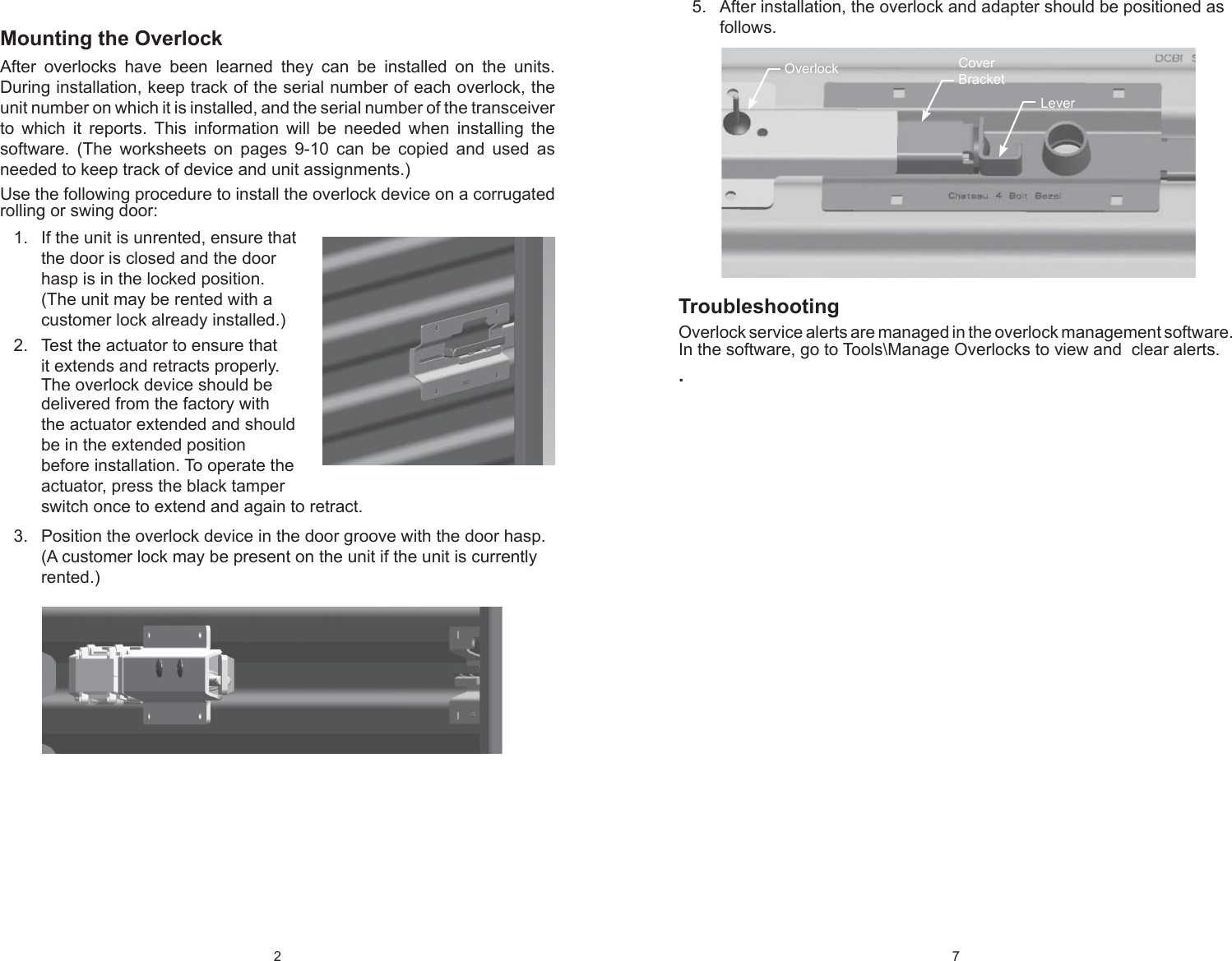2 Mounting the OverlockAfter overlocks have been learned they can be installed on the units. During installation, keep track of the serial number of each overlock, the unit number on which it is installed, and the serial number of the transceiver to which it reports. This information will be needed when installing the  software. (The worksheets on pages 9-10 can be copied and used as needed to keep track of device and unit assignments.) Use the following procedure to install the overlock device on a corrugated rolling or swing door:If the unit is unrented, ensure that 1. the door is closed and the door hasp is in the locked position. (The unit may be rented with a customer lock already installed.)Test the actuator to ensure that 2. it extends and retracts properly. The overlock device should be delivered from the factory with the actuator extended and should be in the extended position before installation. To operate the actuator, press the black tamper switch once to extend and again to retract.Position the overlock device in the door groove with the door hasp. 3. (A customer lock may be present on the unit if the unit is currently rented.) 7 After installation, the overlock and adapter should be positioned as 5. follows.TroubleshootingOverlock service alerts are managed in the overlock management software. In the software, go to Tools\Manage Overlocks to view and  clear alerts..Overlock CoverBracketLever