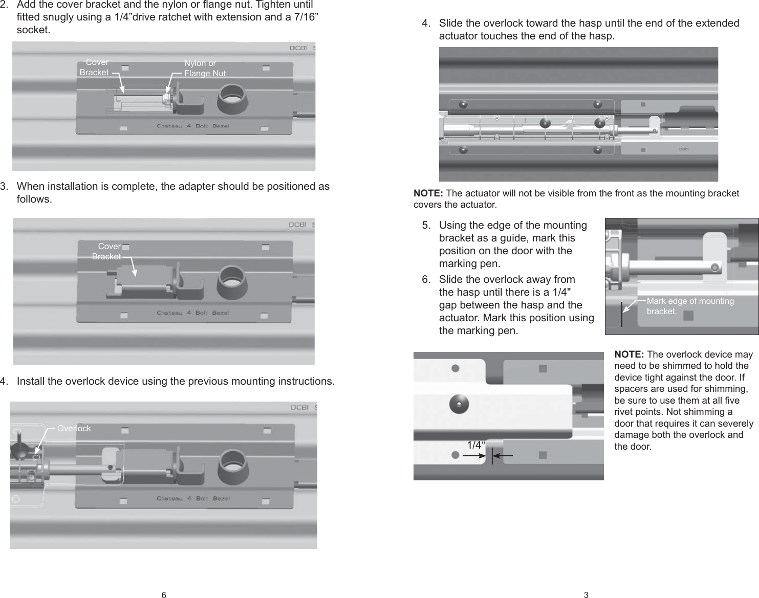 6 Add the cover bracket and the nylon or ﬂ ange nut. Tighten until 2. ﬁ tted snugly using a 1/4”drive ratchet with extension and a 7/16” socket.When installation is complete, the adapter should be positioned as 3. follows.Install the overlock device using the previous mounting instructions.4. Nylon or Flange NutCover BracketCover BracketOverlock3 Slide the overlock toward the hasp until the end of the extended 4. actuator touches the end of the hasp. NOTE: The actuator will not be visible from the front as the mounting bracket covers the actuator.Using the edge of the mounting 5. bracket as a guide, mark this position on the door with the marking pen.Slide the overlock away from 6. the hasp until there is a 1/4&quot; gap between the hasp and the actuator. Mark this position using the marking pen. NOTE: The overlock device may need to be shimmed to hold the device tight against the door. If spacers are used for shimming, be sure to use them at all ﬁ ve rivet points. Not shimming a door that requires it can severely damage both the overlock and the door.Mark edge of mounting bracket.1/4&quot;
