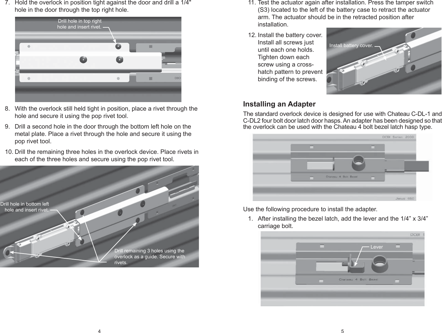 4 Hold the overlock in position tight against the door and drill a 1/4&quot; 7. hole in the door through the top right hole.With the overlock still held tight in position, place a rivet through the 8. hole and secure it using the pop rivet tool.Drill a second hole in the door through the bottom left hole on the 9. metal plate. Place a rivet through the hole and secure it using the pop rivet tool.Drill the remaining three holes in the overlock device. Place rivets in 10. each of the three holes and secure using the pop rivet tool. Drill hole in bottom left hole and insert rivet.Drill remaining 3 holes using the overlock as a guide. Secure with rivets.Drill hole in top right hole and insert rivet.5 Test the actuator again after installation. Press the tamper switch 11. (S3) located to the left of the battery case to retract the actuator arm. The actuator should be in the retracted position after installation.Install the battery cover. 12. Install all screws just until each one holds. Tighten down each screw using a cross-hatch pattern to prevent binding of the screws.Installing an AdapterThe standard overlock device is designed for use with Chateau C-DL-1 and C-DL2 four bolt door latch door hasps. An adapter has been designed so that the overlock can be used with the Chateau 4 bolt bezel latch hasp type. Use the following procedure to install the adapter.After installing the bezel latch, add the lever and the 1/4” x 3/4” 1. carriage bolt.Install battery cover.Lever