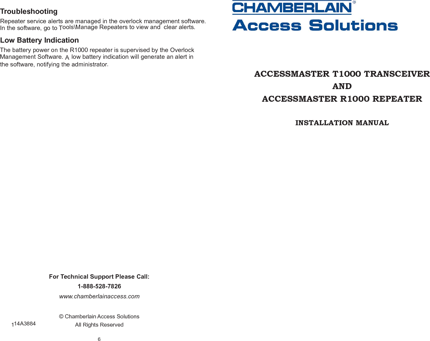 6 For Technical Support Please Call: 1-888-528-7826 www.chamberlainaccess.com © Chamberlain Access Solutions All Rights Reserved Troubleshooting Repeater  service  alerts  are  managed  in the  overlock  management  software.  In the software, go to Tools\Manage Repeaters to view and  clear alerts. Low Battery Indication The battery power on the R1000 repeater is supervised by the Overlock Management Software. A low battery indication will generate an alert in the software, notifying the administrator. 114A3884 ACCESSMASTER T1000 TRANSCEIVER AND ACCESSMASTER R1000 REPEATER INSTALLATION MANUAL 