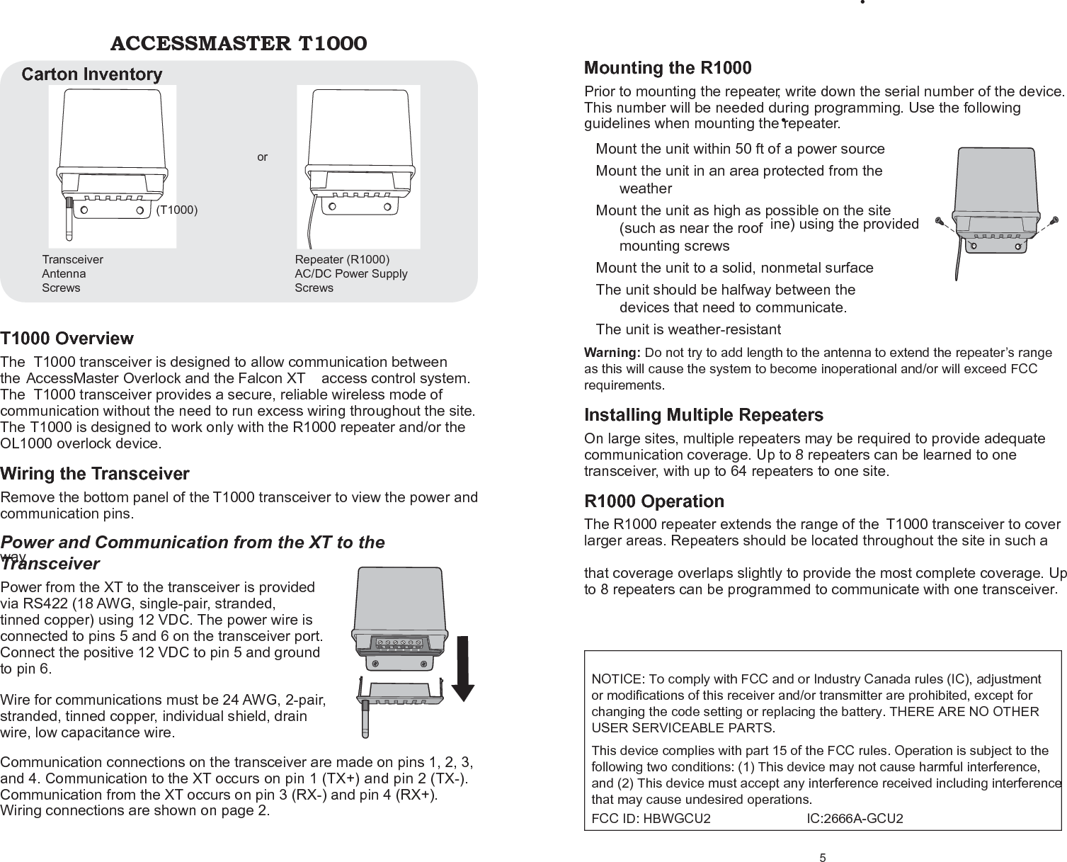 T1000 Overview The T1000 transceiver is designed to allow communication between the AccessMaster Overlock and the Falcon XT  access control system. The T1000 transceiver provides a secure, reliable wireless mode of communication without the need to run excess wiring throughout the site.  The T1000 is designed to work only with the R1000 repeater and/or the OL1000 overlock device. Wiring the Transceiver Remove the bottom panel of the T1000 transceiver to view the power and communication pins. Power and Communication from the XT to the Transceiver Power from the XT to the transceiver is provided via RS422 (18 AWG, single-pair, stranded, tinned copper) using 12 VDC. The power wire is connected to pins 5 and 6 on the transceiver port. Connect the positive 12 VDC to pin 5 and ground to pin 6. Wire for communications must be 24 AWG, 2-pair, stranded, tinned copper, individual shield, drain wire, low capacitance wire. Communication connections on the transceiver are made on pins 1, 2, 3, and 4. Communication to the XT occurs on pin 1 (TX+) and pin 2 (TX-). Communication from the XT occurs on pin 3 (RX-) and pin 4 (RX+). Wiring connections are shown on page 2. ACCESSMASTER T1000 Transceiver (T1000)   or   Antenna Screws Repeater (R1000) AC/DC Power Supply Screws Carton Inventory 5 Mounting the R1000 Prior to mounting the repeater, write down the serial number of the device. This number will be needed during programming. Use the following guidelines when mounting the repeater. Mount the unit within 50 ft of a power source • Mount the unit in an area protected from the • weather Mount the unit as high as possible on the site • (such as near the roof  ine) using the provided mounting screws Mount the unit to a solid, nonmetal surface • The unit should be halfway between the • devices that need to communicate. The unit is weather-resistant • Warning: Do not try to add length to the antenna to extend the repeater’s range as this will cause the system to become inoperational and/or will exceed FCC requirements. Installing Multiple Repeaters On large sites, multiple repeaters may be required to provide adequate communication coverage. Up to 8 repeaters can be learned to one transceiver, with up to 64 repeaters to one site. R1000 Operation The R1000 repeater extends the range of the  T1000 transceiver to cover larger areas. Repeaters should be located throughout the site in such a way that coverage overlaps slightly to provide the most complete coverage. Up to 8 repeaters can be programmed to communicate with one transceiver. NOTICE: To comply with FCC and or Industry Canada rules (IC), adjustment or modifications of this receiver and/or transmitter are prohibited, except for changing the code setting or replacing the battery. THERE ARE NO OTHER USER SERVICEABLE PARTS.   This device complies with part 15 of the FCC rules. Operation is subject to the following two conditions: (1) This device may not cause harmful interference, and (2) This device must accept any interference received including interference that may cause undesired operations.   FCC ID: HBWGCU2                          IC:2666A-GCU2 