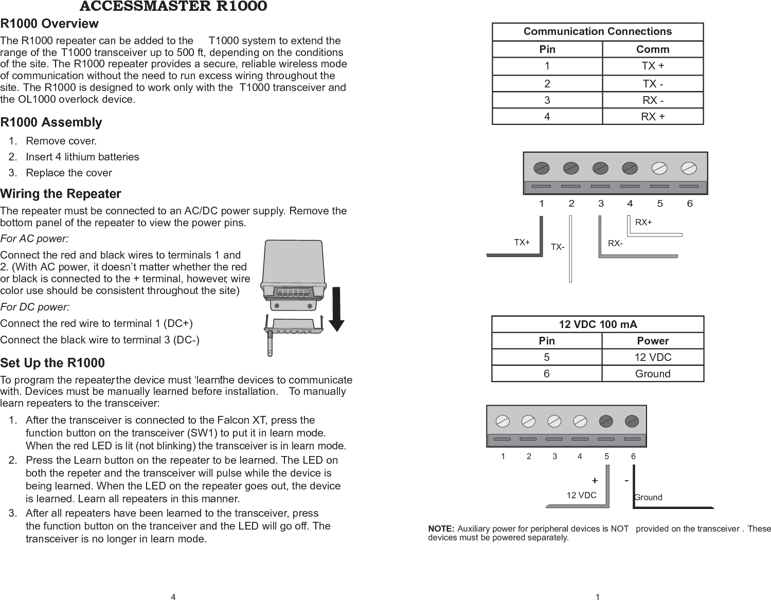 4 R1000 Overview The R1000 repeater can be added to the  T1000 system to extend the range of the T1000 transceiver up to 500 ft, depending on the conditions of the site. The R1000 repeater provides a secure, reliable wireless mode of communication without the need to run excess wiring throughout the site. The R1000 is designed to work only with the  T1000 transceiver and the OL1000 overlock device.R1000 AssemblyRemove cover.1. Insert 4 lithium batteries 2. Replace the cover3. Wiring the RepeaterThe repeater must be connected to an AC/DC power supply. Remove the bottom panel of the repeater to view the power pins. For AC power: Connect the red and black wires to terminals 1 and 2. (With AC power, it doesn’t matter whether the red or black is connected to the + terminal, however, wire color use should be consistent throughout the site) For DC power:Connect the red wire to terminal 1 (DC+) Connect the black wire to terminal 3 (DC-)Set Up the R1000  To  program  the  repeater,  the device  must  ‘learn’  the devices  to  communicate  with. Devices must be manually learned before installation.  To manually learn repeaters to the transceiver:After the transceiver is connected to the Falcon XT, press the 1. function button on the transceiver (SW1) to put it in learn mode. When the red LED is lit (not blinking) the transceiver is in learn mode.Press the Learn button on the repeater to be learned. The LED on 2. both the repeter and the transceiver will pulse while the device is being learned. When the LED on the repeater goes out, the device is learned. Learn all repeaters in this manner.After all repeaters have been learned to the transceiver, press 3. the function button on the tranceiver and the LED will go off. The transceiver is no longer in learn mode.ACCESSMASTER R10001 Communication ConnectionsPin Comm1 TX +2 TX -3 RX -4 RX +12 VDC 100 mAPin Power5 12 VDC6 GroundNOTE: Auxiliary power for peripheral devices is NOT  provided on the transceiver . These devices must be powered separately.132456RX-RX+TX-TX+Ground+-13245612 VDC