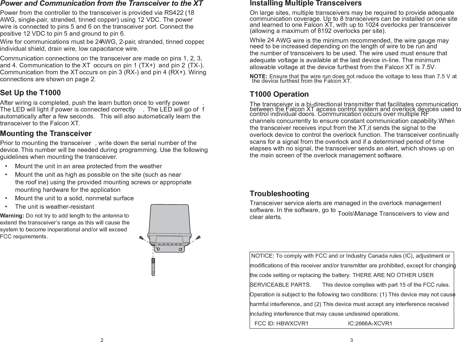 2 Power and Communication from the Transceiver to the XTPower from the controller to the transceiver is provided via RS422 (18 AWG, single-pair, stranded, tinned copper) using 12 VDC. The power wire is connected to pins 5 and 6 on the transceiver port. Connect the positive 12 VDC to pin 5 and ground to pin 6.Wire for communications must be 24 AWG, 2-pair, stranded, tinned copper, individual shield, drain wire, low capacitance wire. Communication connections on the transceiver are made on pins 1, 2, 3, and 4. Communication to the XT  occurs on pin 1 (TX+)  and pin 2 (TX-). Communication from the XT occurs on pin 3 (RX-) and pin 4 (RX+). Wiring connections are shown on page 2.Set Up the T1000  After wiring is completed, push the learn button once to verify power . The LED will light if power is connected correctly . The LED will go of f automatically after a few seconds.  This will also automatically learn the transceiver to the Falcon XT.Mounting the TransceiverPrior to mounting the transceiver , write down the serial number of the device. This number will be needed during programming. Use the following guidelines when mounting the transceiver.Mount the unit in an area protected from the weather• Mount the unit as high as possible on the site (such as near • the roof ine) using the provided mounting screws or appropriate mounting hardware for the applicationMount the unit to a solid, nonmetal surface • The unit is weather-resistant• Warning: Do not try to add length to the antenna to extend the transceiver’s range as this will cause the system to become inoperational and/or will exceed FCC requirements.3 Installing Multiple Transceivers On large sites, multiple transceivers may be required to provide adequate communication coverage. Up to 8 transceivers can be installed on one site and learned to one Falcon XT, with up to 1024 overlocks per transceiver (allowing a maximum of 8192 overlocks per site). While 24 AWG wire is the minimum recommended, the wire gauge may need to be increased depending on the length of wire to be run and the number of transceivers to be used. The wire used must ensure that adequate voltage is available at the last device in-line. The minimum allowable voltage at the device furthest from the Falcon XT is 7.5V. NOTE: Ensure that the wire run does not reduce the voltage to less than 7.5 V at the device furthest from the Falcon XT. T1000 Operation  The transceiver is a bi-directional transmitter that facilitates communication between the  Falcon  XT access control  system  and overlock devices  used  to control individual  doors.  Communication occurs over  multiple  RF channels concurrently to ensure constant communication capability.When the transceiver receives input from the XT,it sends the signal to the overlock device to control the overlock function. The transceiver continually scans for a signal from the overlock and if a determined period of time elapses with no signal, the transceiver sends an alert, which shows up on the main screen of the overlock management software. TThe The thethe transceiver receives input from the XT, it sends that signal to the overlock device to control the overlock function. The transceiver continually scans for a signal from the overlock and if a determined period of time elapses with no signal, the transceiver sends an alert, which shows up on the main screen of the overlock management software.                  Troubleshooting Transceiver service alerts are managed in the overlock management software. In the software, go to Tools\Manage Transceivers to view and  clear alerts.                    NOTICE: To comply with FCC and or Industry Canada rules (IC), adjustment or modifications of this receiver and/or transmitter are prohibited, except for changing the code setting or replacing the battery. THERE ARE NO OTHER USER SERVICEABLE PARTS.       This device complies with part 15 of the FCC rules. Operation is subject to the following two conditions: (1) This device may not cause harmful interference, and (2) This device must accept any interference received including interference that may cause undesired operations.      FCC ID: HBWXCVR1                         IC:2666A-XCVR1            