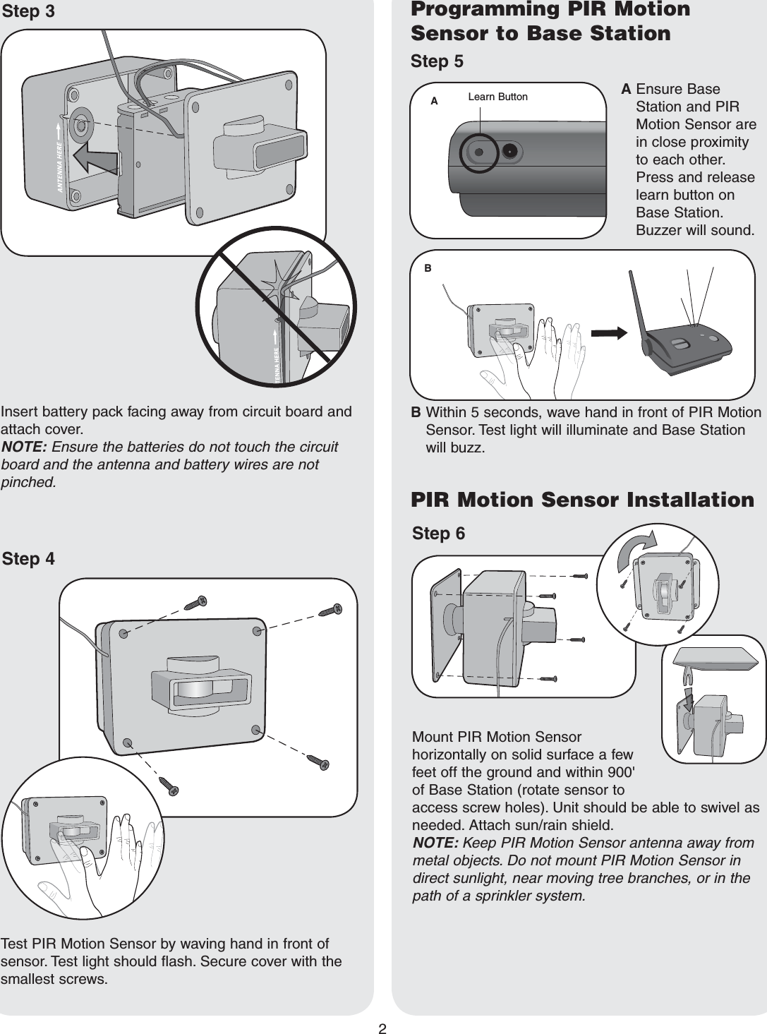 2Step 5Programming PIR Motion Sensor to Base StationTest PIR Motion Sensor by waving hand in front of sensor. Test light should flash. Secure cover with the smallest screws.Insert battery pack facing away from circuit board and attach cover. NOTE: Ensure the batteries do not touch the circuit board and the antenna and battery wires are not pinched.Step 4B  Within 5 seconds, wave hand in front of PIR Motion Sensor. Test light will illuminate and Base Station will buzz.A  Ensure Base Station and PIR Motion Sensor are in close proximity to each other. Press and release learn button on Base Station. Buzzer will sound.Step 6PIR Motion Sensor InstallationMount PIR Motion Sensor horizontally on solid surface a few feet off the ground and within 900&apos; of Base Station (rotate sensor to access screw holes). Unit should be able to swivel as needed. Attach sun/rain shield.NOTE: Keep PIR Motion Sensor antenna away from metal objects. Do not mount PIR Motion Sensor in direct sunlight, near moving tree branches, or in the path of a sprinkler system.Step 3ABLearn Button