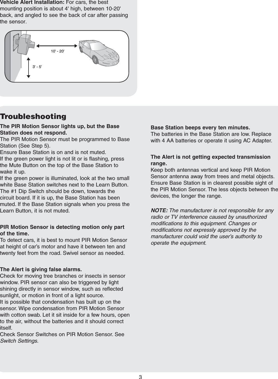 TroubleshootingThe PIR Motion Sensor lights up, but the Base Station does not respond.The PIR Motion Sensor must be programmed to Base Station (See Step 5). Ensure Base Station is on and is not muted.If the green power light is not lit or is flashing, press the Mute Button on the top of the Base Station to wake it up.If the green power is illuminated, look at the two small white Base Station switches next to the Learn Button. The #1 Dip Switch should be down, towards the circuit board. If it is up, the Base Station has been muted. If the Base Station signals when you press the Learn Button, it is not muted.PIR Motion Sensor is detecting motion only part of the time.To detect cars, it is best to mount PIR Motion Sensor at height of car’s motor and have it between ten and twenty feet from the road. Swivel sensor as needed.The Alert is giving false alarms.Check for moving tree branches or insects in sensor window. PIR sensor can also be triggered by light shining directly in sensor window, such as reflected sunlight, or motion in front of a light source.It is possible that condensation has built up on the sensor. Wipe condensation from PIR Motion Sensor with cotton swab. Let it sit inside for a few hours, open to the air, without the batteries and it should correct itself.Check Sensor Switches on PIR Motion Sensor. See Switch Settings.3Base Station beeps every ten minutes.The batteries in the Base Station are low. Replace with 4 AA batteries or operate it using AC Adapter.The Alert is not getting expected transmission range.Keep both antennas vertical and keep PIR Motion Sensor antenna away from trees and metal objects. Ensure Base Station is in clearest possible sight of the PIR Motion Sensor. The less objects between the devices, the longer the range.NOTE: The manufacturer is not responsible for any radio or TV interference caused by unauthorized modifications to this equipment. Changes or modifications not expressly approved by the manufacturer could void the user’s authority to operate the equipment.3&apos; - 5&apos;10&apos; - 20&apos;Vehicle Alert Installation: For cars, the best mounting position is about 4&apos; high, between 10-20&apos; back, and angled to see the back of car after passing the sensor.