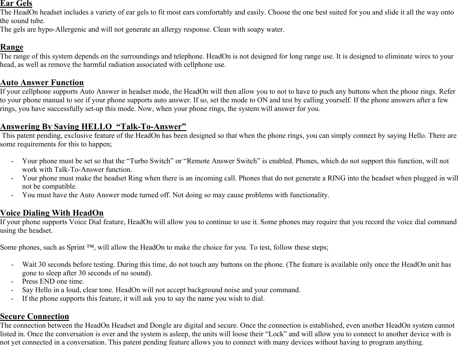 Ear Gels  The HeadOn headset includes a variety of ear gels to fit most ears comfortably and easily. Choose the one best suited for you and slide it all the way onto the sound tube.  The gels are hypo-Allergenic and will not generate an allergy response. Clean with soapy water.   Range  The range of this system depends on the surroundings and telephone. HeadOn is not designed for long range use. It is designed to eliminate wires to your head, as well as remove the harmful radiation associated with cellphone use.  Auto Answer Function If your cellphone supports Auto Answer in headset mode, the HeadOn will then allow you to not to have to puch any buttons when the phone rings. Refer to your phone manual to see if your phone supports auto answer. If so, set the mode to ON and test by calling yourself. If the phone answers after a few rings, you have successfully set-up this mode. Now, when your phone rings, the system will answer for you.  Answering By Saying HELLO  “Talk-To-Answer”  This patent pending, exclusive feature of the HeadOn has been designed so that when the phone rings, you can simply connect by saying Hello. There are some requirements for this to happen;  - Your phone must be set so that the “Turbo Switch” or “Remote Answer Switch” is enabled. Phones, which do not support this function, will not work with Talk-To-Answer function.  - Your phone must make the headset Ring when there is an incoming call. Phones that do not generate a RING into the headset when plugged in will not be compatible. - You must have the Auto Answer mode turned off. Not doing so may cause problems with functionality.  Voice Dialing With HeadOn If your phone supports Voice Dial feature, HeadOn will allow you to continue to use it. Some phones may require that you record the voice dial command using the headset.  Some phones, such as Sprint ™, will allow the HeadOn to make the choice for you. To test, follow these steps;  - Wait 30 seconds before testing. During this time, do not touch any buttons on the phone. (The feature is available only once the HeadOn unit has gone to sleep after 30 seconds of no sound).  - Press END one time. - Say Hello in a loud, clear tone. HeadOn will not accept background noise and your command. - If the phone supports this feature, it will ask you to say the name you wish to dial.  Secure Connection The connection between the HeadOn Headset and Dongle are digital and secure. Once the connection is established, even another HeadOn system cannot listed in. Once the conversation is over and the system is asleep, the units will loose their “Lock” and will allow you to connect to another device with is not yet connected in a conversation. This patent pending feature allows you to connect with many devices without having to program anything. 