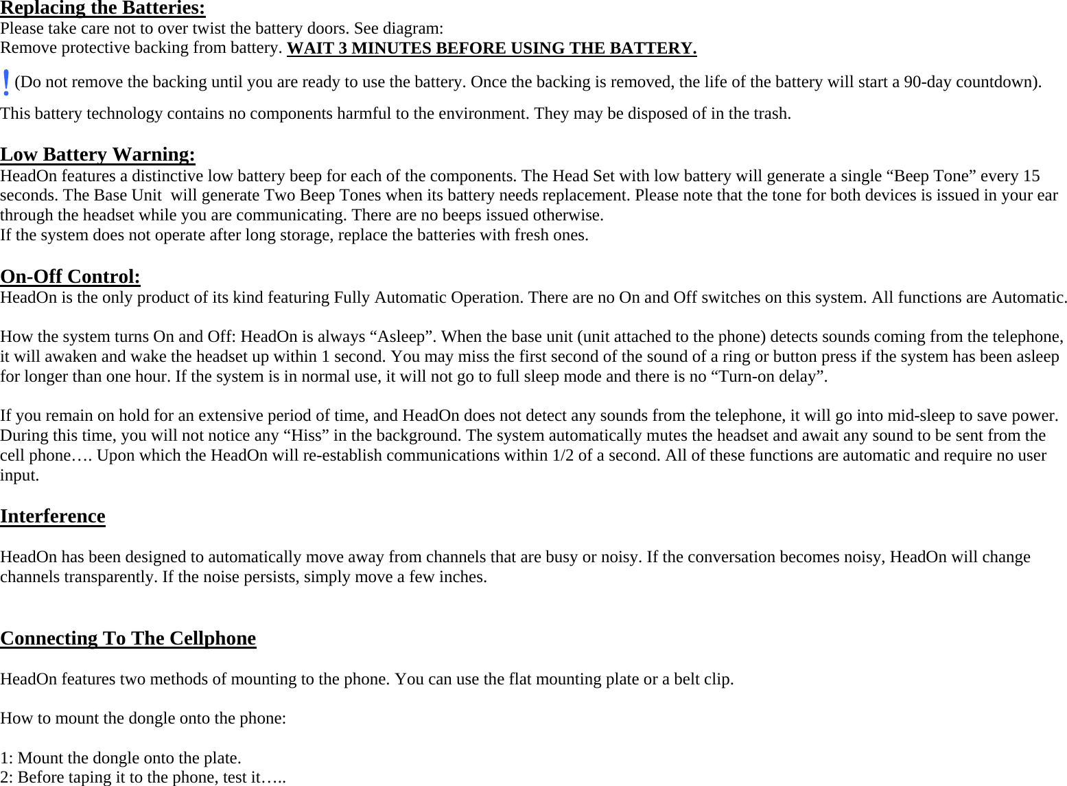  Replacing the Batteries: Please take care not to over twist the battery doors. See diagram: Remove protective backing from battery. WAIT 3 MINUTES BEFORE USING THE BATTERY.! (Do not remove the backing until you are ready to use the battery. Once the backing is removed, the life of the battery will start a 90-day countdown). This battery technology contains no components harmful to the environment. They may be disposed of in the trash.  Low Battery Warning: HeadOn features a distinctive low battery beep for each of the components. The Head Set with low battery will generate a single “Beep Tone” every 15 seconds. The Base Unit  will generate Two Beep Tones when its battery needs replacement. Please note that the tone for both devices is issued in your ear through the headset while you are communicating. There are no beeps issued otherwise. If the system does not operate after long storage, replace the batteries with fresh ones.  On-Off Control: HeadOn is the only product of its kind featuring Fully Automatic Operation. There are no On and Off switches on this system. All functions are Automatic.  How the system turns On and Off: HeadOn is always “Asleep”. When the base unit (unit attached to the phone) detects sounds coming from the telephone, it will awaken and wake the headset up within 1 second. You may miss the first second of the sound of a ring or button press if the system has been asleep for longer than one hour. If the system is in normal use, it will not go to full sleep mode and there is no “Turn-on delay”.  If you remain on hold for an extensive period of time, and HeadOn does not detect any sounds from the telephone, it will go into mid-sleep to save power. During this time, you will not notice any “Hiss” in the background. The system automatically mutes the headset and await any sound to be sent from the cell phone…. Upon which the HeadOn will re-establish communications within 1/2 of a second. All of these functions are automatic and require no user input.  Interference  HeadOn has been designed to automatically move away from channels that are busy or noisy. If the conversation becomes noisy, HeadOn will change channels transparently. If the noise persists, simply move a few inches.   Connecting To The Cellphone  HeadOn features two methods of mounting to the phone. You can use the flat mounting plate or a belt clip.  How to mount the dongle onto the phone:  1: Mount the dongle onto the plate. 2: Before taping it to the phone, test it….. 