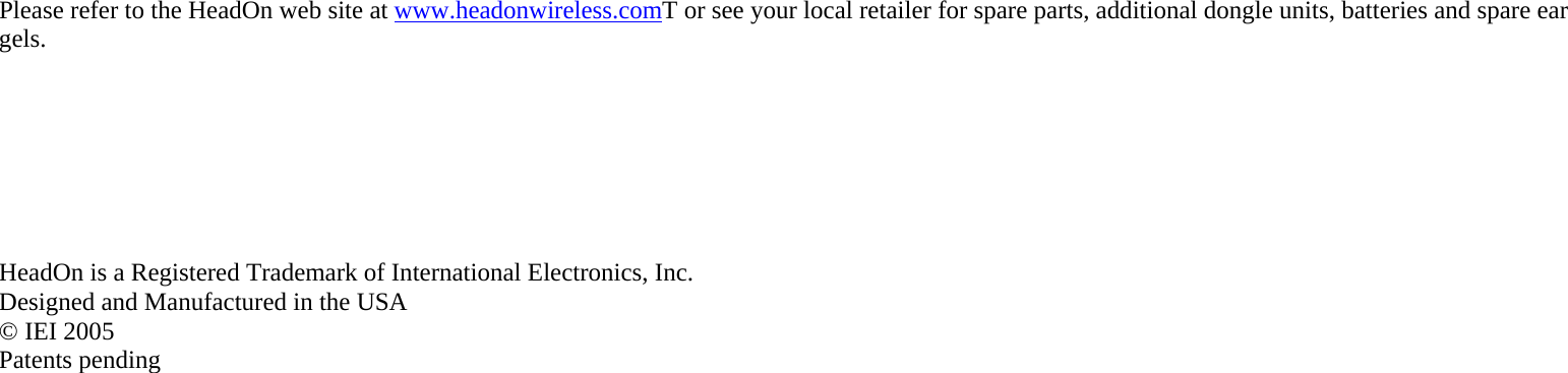 Please refer to the HeadOn web site at www.headonwireless.comT or see your local retailer for spare parts, additional dongle units, batteries and spare ear gels.        HeadOn is a Registered Trademark of International Electronics, Inc. Designed and Manufactured in the USA © IEI 2005 Patents pending 