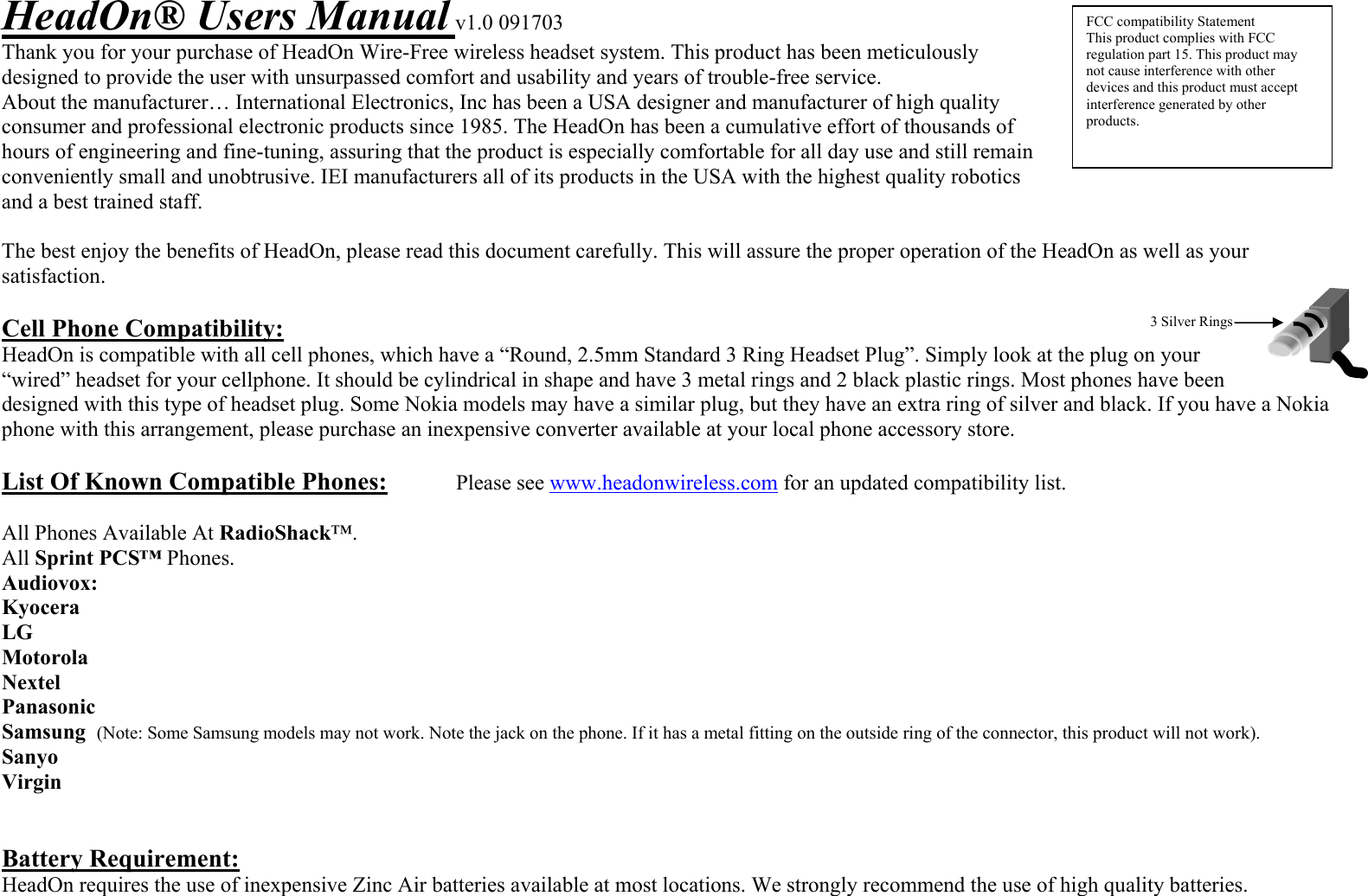 3 Silver Rings HeadOn® Users Manual v1.0 091703 Thank you for your purchase of HeadOn Wire-Free wireless headset system. This product has been meticulously designed to provide the user with unsurpassed comfort and usability and years of trouble-free service. About the manufacturer… International Electronics, Inc has been a USA designer and manufacturer of high quality consumer and professional electronic products since 1985. The HeadOn has been a cumulative effort of thousands of hours of engineering and fine-tuning, assuring that the product is especially comfortable for all day use and still remain conveniently small and unobtrusive. IEI manufacturers all of its products in the USA with the highest quality robotics and a best trained staff.   The best enjoy the benefits of HeadOn, please read this document carefully. This will assure the proper operation of the HeadOn as well as your satisfaction.  Cell Phone Compatibility: HeadOn is compatible with all cell phones, which have a “Round, 2.5mm Standard 3 Ring Headset Plug”. Simply look at the plug on your “wired” headset for your cellphone. It should be cylindrical in shape and have 3 metal rings and 2 black plastic rings. Most phones have been designed with this type of headset plug. Some Nokia models may have a similar plug, but they have an extra ring of silver and black. If you have a Nokia phone with this arrangement, please purchase an inexpensive converter available at your local phone accessory store.   List Of Known Compatible Phones:   Please see www.headonwireless.com for an updated compatibility list.  All Phones Available At RadioShack™. All Sprint PCS™ Phones. Audiovox:  Kyocera LG Motorola Nextel Panasonic Samsung  (Note: Some Samsung models may not work. Note the jack on the phone. If it has a metal fitting on the outside ring of the connector, this product will not work). Sanyo  Virgin   Battery Requirement: HeadOn requires the use of inexpensive Zinc Air batteries available at most locations. We strongly recommend the use of high quality batteries.     FCC compatibility Statement This product complies with FCC regulation part 15. This product may not cause interference with other devices and this product must accept interference generated by other products. 