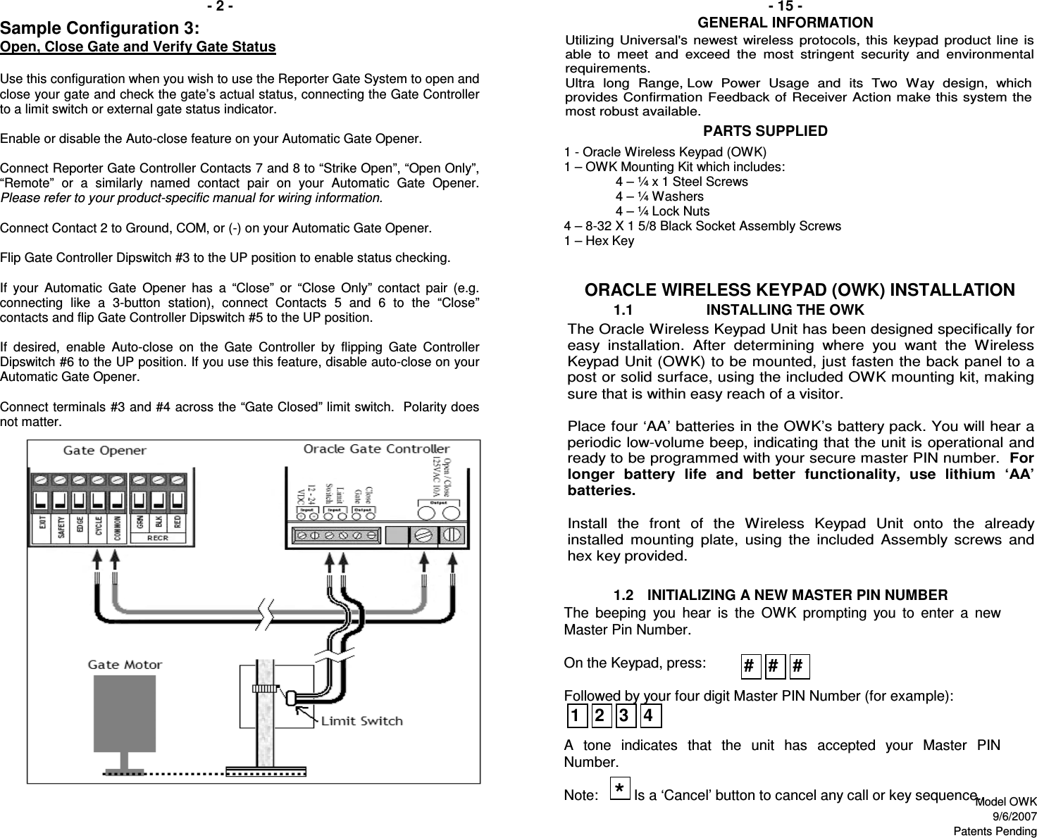 1.11.2ORACLE WIRELESS KEYPAD (OWK) INSTALLATION                                  PARTS SUPPLIED- 15 -  INITIALIZING A NEW MASTER PIN NUMBERINSTALLING THE OWK- 2 -GENERAL INFORMATIONThe  beeping  you  hear  is  the  OWK  prompting  you  to  enter  a  new Master Pin Number.  On the Keypad, press:  Followed by your four digit Master PIN Number (for example):   A  tone  indicates  that  the  unit  has  accepted  your  Master  PIN Number.  Note:         Is a ‘Cancel’ button to cancel any call or key sequence. 1 - Oracle Wireless Keypad (OWK) 1 – OWK Mounting Kit which includes: 4 – ¼ x 1 Steel Screws 4 – ¼ Washers 4 – ¼ Lock Nuts 4 – 8-32 X 1 5/8 Black Socket Assembly Screws 1 – Hex Key  The Oracle Wireless Keypad Unit has been designed specifically for easy  installation.  After  determining  where  you  want  the  Wireless Keypad Unit (OWK) to be mounted, just fasten the back panel to a post or solid surface, using the included OWK mounting kit, making sure that is within easy reach of a visitor.   Place four ‘AA’ batteries in the OWK’s battery pack. You will hear a periodic low-volume beep, indicating that the unit is operational and ready to be programmed with your secure master PIN number.  For longer  battery  life  and  better  functionality,  use  lithium  ‘AA’ batteries.  Install  the  front  of  the  Wireless  Keypad  Unit  onto  the  already installed  mounting  plate,  using  the  included  Assembly  screws  and hex key provided. Utilizing  Universal&apos;s  newest  wireless  protocols,  this  keypad  product  line  is able  to  meet  and  exceed  the  most  stringent  security  and  environmental requirements.  Ultra  long  Range, Low  Power  Usage  and  its  Two  Way  design,  which provides  Confirmation Feedback of Receiver  Action make this system  the most robust available. #*1234# #Sample Configuration 3:  Open, Close Gate and Verify Gate Status   Use this configuration when you wish to use the Reporter Gate System to open and close your gate and check the gate’s actual status, connecting the Gate Controller to a limit switch or external gate status indicator.  Enable or disable the Auto-close feature on your Automatic Gate Opener.  Connect Reporter Gate Controller Contacts 7 and 8 to “Strike Open”, “Open Only”, “Remote”  or  a  similarly  named  contact  pair  on  your  Automatic  Gate  Opener.Please refer to your product-specific manual for wiring information.  Connect Contact 2 to Ground, COM, or (-) on your Automatic Gate Opener.  Flip Gate Controller Dipswitch #3 to the UP position to enable status checking.  If  your  Automatic  Gate  Opener has  a  “Close”  or  “Close  Only”  contact  pair  (e.g. connecting  like  a  3-button  station),  connect  Contacts  5  and  6  to  the  “Close” contacts and flip Gate Controller Dipswitch #5 to the UP position.  If  desired,  enable  Auto-close  on  the  Gate  Controller  by  flipping  Gate  Controller Dipswitch #6 to the UP position. If you use this feature, disable auto-close on your Automatic Gate Opener.  Connect terminals #3 and #4 across the “Gate Closed” limit switch.  Polarity does not matter. Model OWK9/6/2007Patents Pending