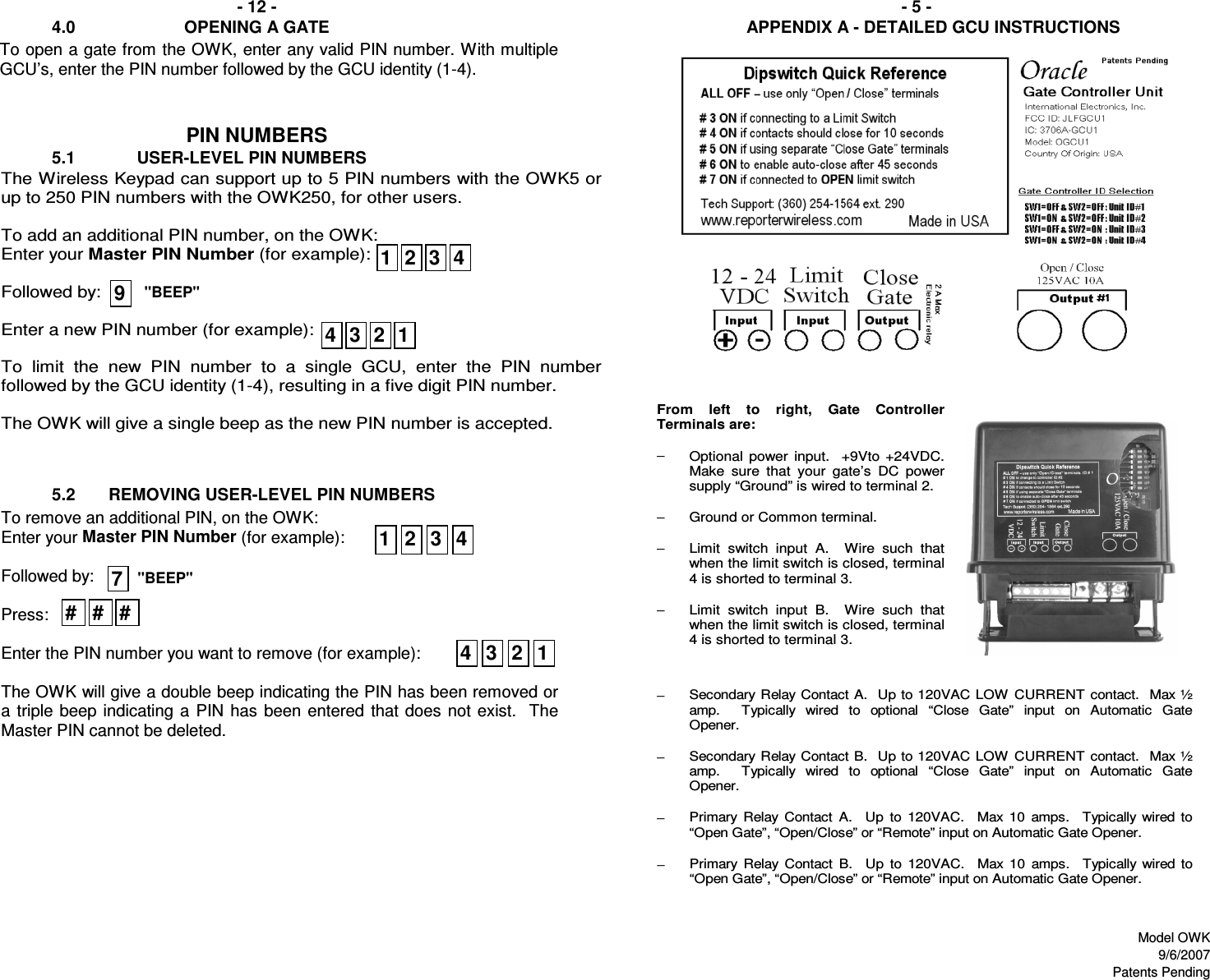            4.0                       OPENING A GATEPIN NUMBERS           5.2       REMOVING USER-LEVEL PIN NUMBERS- 12 - - 5 -APPENDIX A - DETAILED GCU INSTRUCTIONS           5.1             USER-LEVEL PIN NUMBERSTo remove an additional PIN, on the OWK: Enter your Master PIN Number (for example):  Followed by:  Press:  Enter the PIN number you want to remove (for example):  The OWK will give a double beep indicating the PIN has been removed or a triple beep indicating a  PIN  has  been entered  that does  not exist.  The Master PIN cannot be deleted. The Wireless Keypad can support up to 5 PIN numbers with the OWK5 or up to 250 PIN numbers with the OWK250, for other users.   To add an additional PIN number, on the OWK: Enter your Master PIN Number (for example):  Followed by:  Enter a new PIN number (for example):  To  limit  the  new  PIN  number  to  a  single  GCU,  enter  the  PIN  number followed by the GCU identity (1-4), resulting in a five digit PIN number.    The OWK will give a single beep as the new PIN number is accepted. 19&quot;BEEP&quot;From  left  to  right,  Gate  Controller Terminals are:  − Optional  power input.    +9Vto +24VDC.  Make  sure  that  your  gate’s  DC  power supply “Ground” is wired to terminal 2.   −  Ground or Common terminal.   −  Limit  switch  input  A.    Wire  such  that when the limit switch is closed, terminal 4 is shorted to terminal 3.   −  Limit  switch  input  B.    Wire  such  that when the limit switch is closed, terminal 4 is shorted to terminal 3.     −  Secondary Relay Contact A.  Up to 120VAC LOW CURRENT contact.  Max ½ amp.    Typically  wired  to  optional  “Close  Gate”  input  on  Automatic  Gate Opener.   −  Secondary Relay Contact B.  Up to 120VAC LOW CURRENT contact.  Max ½ amp.    Typically  wired  to  optional  “Close  Gate”  input  on  Automatic  Gate Opener.   −  Primary  Relay  Contact  A.    Up  to  120VAC.    Max  10  amps.    Typically  wired  to “Open Gate”, “Open/Close” or “Remote” input on Automatic Gate Opener.  −  Primary  Relay  Contact  B.    Up  to  120VAC.    Max  10  amps.    Typically  wired  to “Open Gate”, “Open/Close” or “Remote” input on Automatic Gate Opener.   7&quot;BEEP&quot;To open a gate from the OWK, enter any valid PIN number. With multiple GCU’s, enter the PIN number followed by the GCU identity (1-4).  2 3 412341 4321234# # #Model OWK9/6/2007Patents Pending