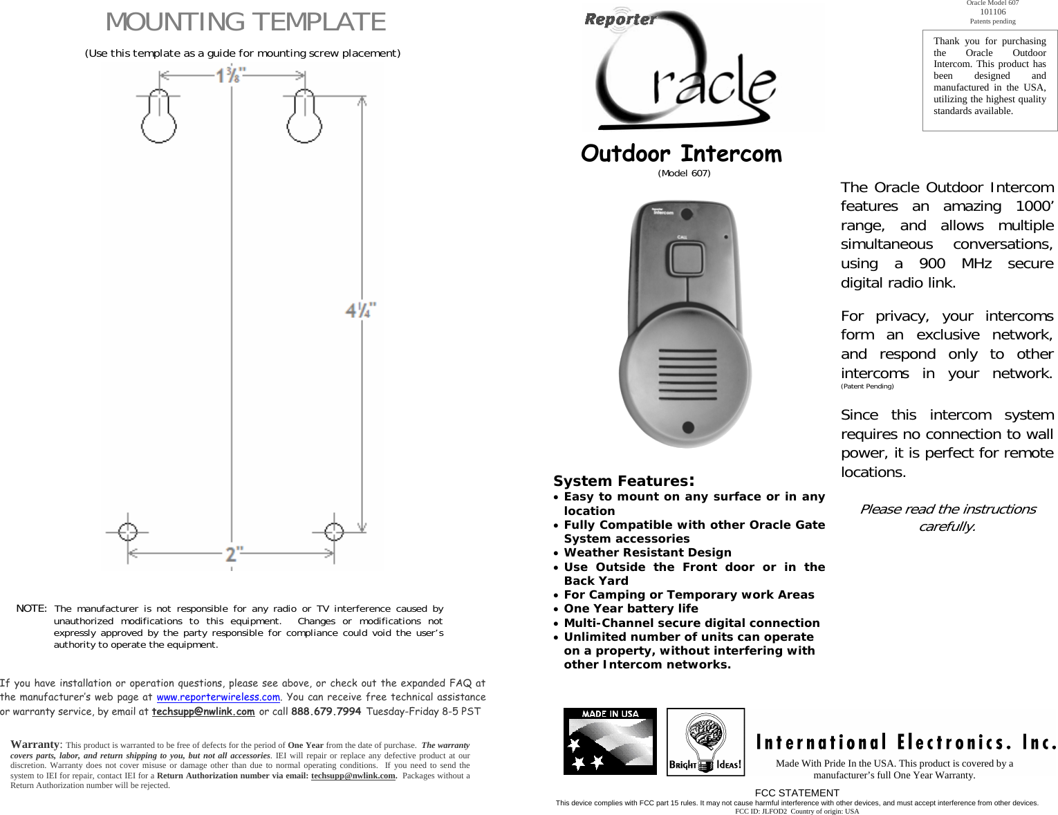 MOUNTING TEMPLATE  (Use this template as a guide for mounting screw placement)                                                       NOTE: The manufacturer is not responsible for any radio or TV interference caused by unauthorized modifications to this equipment.  Changes or modifications not expressly approved by the party responsible for compliance could void the user’s authority to operate the equipment.     If you have installation or operation questions, please see above, or check out the expanded FAQ at the manufacturer’s web page at www.reporterwireless.com. You can receive free technical assistance or warranty service, by email at techsupp@nwlink.com or call 888.679.7994 Tuesday-Friday 8-5 PST   Warranty: This product is warranted to be free of defects for the period of One Year from the date of purchase.  The warranty covers parts, labor, and return shipping to you, but not all accessories. IEI will repair or replace any defective product at our discretion. Warranty does not cover misuse or damage other than due to normal operating conditions.  If you need to send the system to IEI for repair, contact IEI for a Return Authorization number via email: techsupp@nwlink.com.  Packages without a Return Authorization number will be rejected.            Outdoor Intercom     (Model 607)                System Features: • Easy to mount on any surface or in any location • Fully Compatible with other Oracle Gate System accessories • Weather Resistant Design • Use Outside the Front door or in the Back Yard • For Camping or Temporary work Areas • One Year battery life • Multi-Channel secure digital connection • Unlimited number of units can operate on a property, without interfering with other Intercom networks. Made With Pride In the USA. This product is covered by a manufacturer’s full One Year Warranty. FCC STATEMENT This device complies with FCC part 15 rules. It may not cause harmful interference with other devices, and must accept interference from other devices. FCC ID: JLFOD2  Country of origin: USA Thank you for purchasing the Oracle Outdoor Intercom. This product has been designed and manufactured in the USA, utilizing the highest quality standards available.  Oracle Model 607 101106 Patents pending The Oracle Outdoor Intercom features an amazing 1000’ range, and allows multiple simultaneous conversations, using a 900 MHz secure digital radio link.  For privacy, your intercoms form an exclusive network, and respond only to other intercoms in your network. (Patent Pending)  Since this intercom system requires no connection to wall power, it is perfect for remote locations.    Please read the instructions carefully.