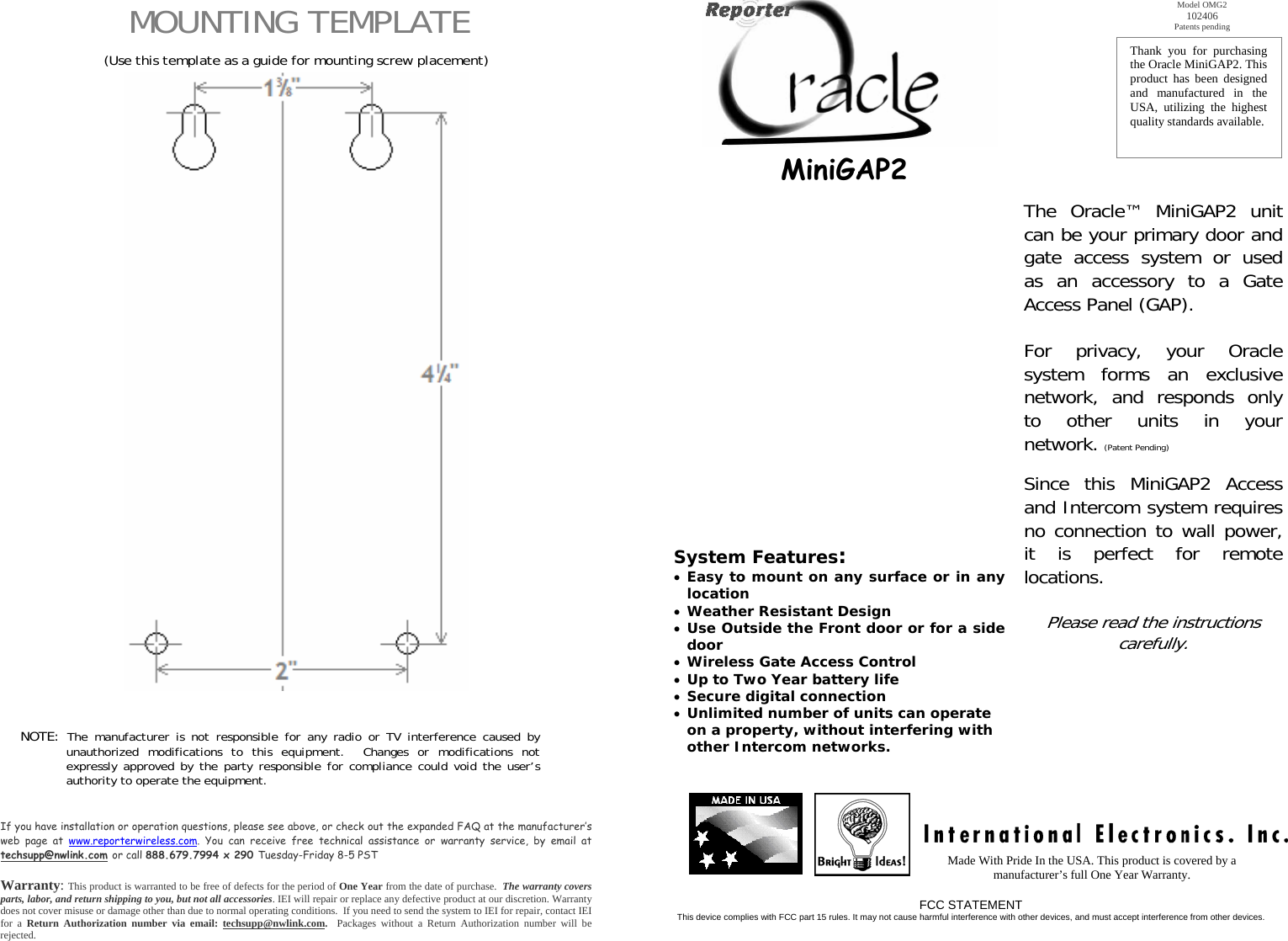   MOUNTING TEMPLATE     (Use this template as a guide for mounting screw placement)                                                          NOTE: The manufacturer is not responsible for any radio or TV interference caused by unauthorized modifications to this equipment.  Changes or modifications not expressly approved by the party responsible for compliance could void the user’s authority to operate the equipment.     If you have installation or operation questions, please see above, or check out the expanded FAQ at the manufacturer’s web page at www.reporterwireless.com. You can receive free technical assistance or warranty service, by email at techsupp@nwlink.com or call 888.679.7994 x 290 Tuesday-Friday 8-5 PST  Warranty: This product is warranted to be free of defects for the period of One Year from the date of purchase.  The warranty covers parts, labor, and return shipping to you, but not all accessories. IEI will repair or replace any defective product at our discretion. Warranty does not cover misuse or damage other than due to normal operating conditions.  If you need to send the system to IEI for repair, contact IEI for a Return Authorization number via email: techsupp@nwlink.com.  Packages without a Return Authorization number will be rejected.       MiniGAP2                 System Features: • Easy to mount on any surface or in anylocation • Weather Resistant Design • Use Outside the Front door or for a sidedoor • Wireless Gate Access Control • Up to Two Year battery life • Secure digital connection • Unlimited number of units can operate on a property, without interfering with other Intercom networks. Thank you for purchasing the Oracle MiniGAP2. This product has been designed and manufactured in the USA, utilizing the highest quality standards available.  Model OMG2 102406 Patents pending The Oracle™ MiniGAP2 unit can be your primary door and gate access system or used as an accessory to a Gate Access Panel (GAP).  For privacy, your Oracle system forms an exclusive network, and responds only to other units in your network. (Patent Pending)  Since this MiniGAP2 Access and Intercom system requires no connection to wall power, it is perfect for remote locations.    Please read the instructions carefully. Made With Pride In the USA. This product is covered by a manufacturer’s full One Year Warranty. FCC STATEMENT This device complies with FCC part 15 rules. It may not cause harmful interference with other devices, and must accept interference from other devices.  