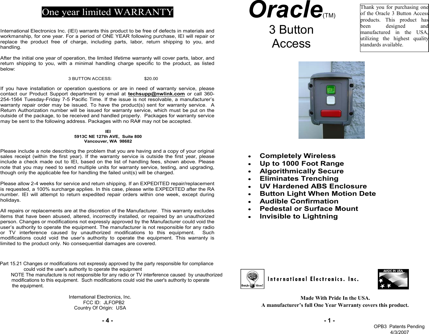 - 4 -Made With Pride In the USA.                                             A manufacturer’s full One Year Warranty covers this product.- 1 -Oracle(TM) 3 Button  Access   Thank you for purchasing one of the Oracle 3 Button Access products. This product has been designed and manufactured in the USA, utilizing the highest quality standards available. One year limited WARRANTY   International Electronics Inc. (IEI) warrants this product to be free of defects in materials and workmanship, for one year. For a period of ONE YEAR following purchase, IEI will repair or replace the product free of charge, including parts, labor, return shipping to you, and handling.   After the initial one year of operation, the limited lifetime warranty will cover parts, labor, and return shipping to you, with a minimal handling charge specific to the product, as listed below:  3 BUTTON ACCESS:   $20.00  If you have installation or operation questions or are in need of warranty service, please contact our Product Support department by email at techsupp@nwlink.com or call 360-254-1564 Tuesday-Friday 7-5 Pacific Time. If the issue is not resolvable, a manufacturer’s warranty repair order may be issued. To have the product(s) sent for warranty service.  A Return Authorization number will be issued for warranty service, which must be put on the outside of the package, to be received and handled properly.  Packages for warranty service may be sent to the following address. Packages with no RA# may not be accepted.  IEI 5913C NE 127th AVE,  Suite 800 Vancouver, WA  98682   Please include a note describing the problem that you are having and a copy of your original sales receipt (within the first year). If the warranty service is outside the first year, please include a check made out to IEI, based on the list of handling fees, shown above. Please note that you may need to send multiple units for warranty service, testing, and upgrading, though only the applicable fee for handling the failed unit(s) will be charged.   Please allow 2-4 weeks for service and return shipping. If an EXPEDITED repair/replacement is requested, a 100% surcharge applies. In this case, please write EXPEDITED after the RA number. IEI will attempt to return expedited repair orders within one week, except during holidays.  All repairs or replacements are at the discretion of the Manufacturer.  This warranty excludes items that have been abused, altered, incorrectly installed, or repaired by an unauthorized person. Changes or modifications not expressly approved by the Manufacturer could void the user’s authority to operate the equipment. The manufacturer is not responsible for any radio or TV interference caused by unauthorized modifications to this equipment.  Such modifications could void the user’s authority to operate the equipment. This warranty is limited to the product only. No consequential damages are covered. Part 15.21 Changes or modifications not expressly approved by the party responsible for compliance              could void the user&apos;s authority to operate the equipmentNOTE The manufacture is not responsible for any radio or TV interference caused  by unauthorized     modifications to this equipment.  Such modifications could void the user&apos;s authority to operate          the equipment. International Electronics, Inc. FCC ID:  JLFOPB2Country Of Origin:  USA • Completely Wireless  • Up to 1000 Foot Range • Algorithmically Secure • Eliminates Trenching  • UV Hardened ABS Enclosure  • Button Light When Motion Detected  • Audible Confirmation  • Pedestal or Surface Mount  • Invisible to Lightning          OPB3  Patents Pending4/3/2007