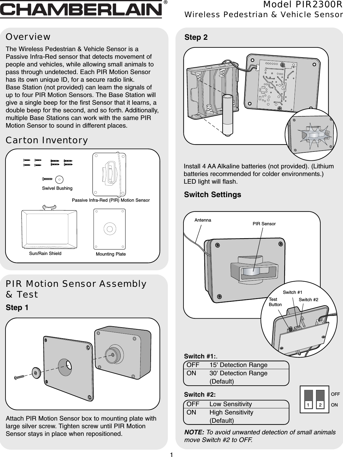 Carton InventoryOverviewThe Wireless Pedestrian &amp; Vehicle Sensor is aPassive Infra-Red sensor that detects movement ofpeople and vehicles, while allowing small animals topass through undetected. Each PIR Motion Sensorhas its own unique ID, for a secure radio link.Base Station (not provided) can learn the signals ofup to four PIR Motion Sensors. The Base Station willgive a single beep for the first Sensor that it learns, adouble beep for the second, and so forth. Additionally,multiple Base Stations can work with the same PIRMotion Sensor to sound in different places.PIR Motion Sensor Assembly&amp; TestStep 1Attach PIR Motion Sensor box to mounting plate withlarge silver screw. Tighten screw until PIR MotionSensor stays in place when repositioned.Model PIR2300RWireless Pedestrian &amp; Vehicle SensorPassive Infra-Red (PIR) Motion Sensor1Swivel BushingMounting PlateSun/Rain Shield®PIR SensorAntennaSwitch SettingsStep 2Install 4 AA Alkaline batteries (not provided). (Lithiumbatteries recommended for colder environments.)LED light will flash.Switch #1Switch #2TestButtonSwitch #1:.Switch #2: ONOFF12OFF Low SensitivityON High Sensitivity (Default)OFF 15&apos; Detection RangeON 30&apos; Detection Range (Default)NOTE: To avoid unwanted detection of small animalsmove Switch #2 to OFF.