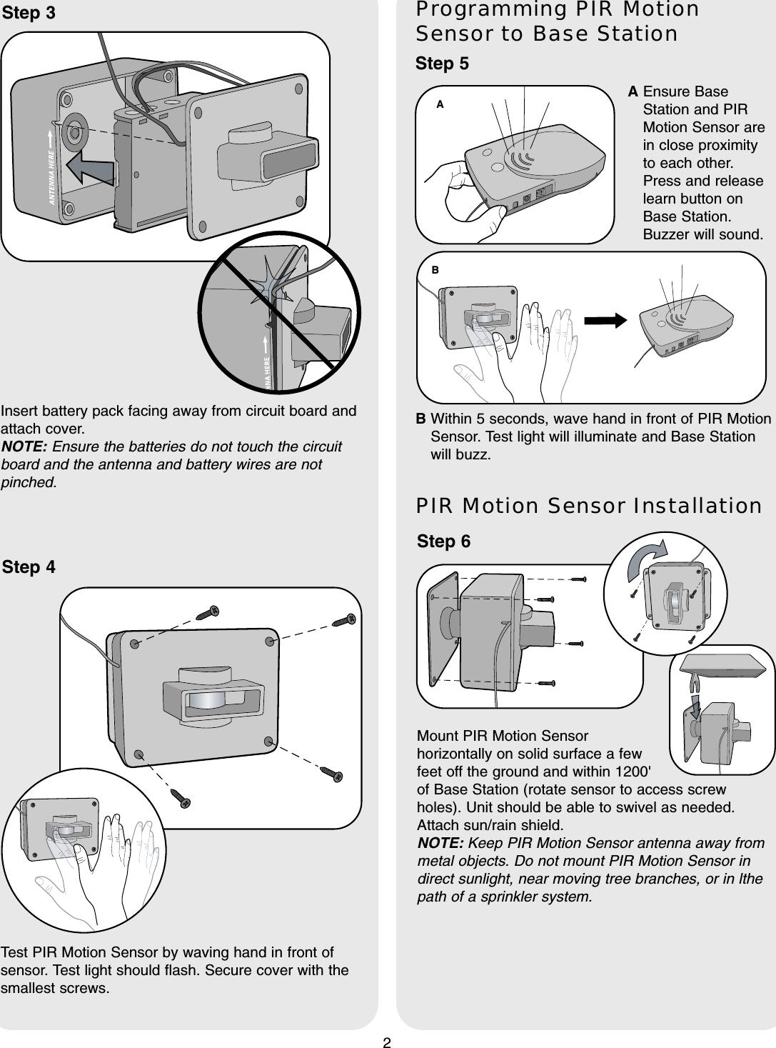 2Step 5Programming PIR MotionSensor to Base StationTest PIR Motion Sensor by waving hand in front ofsensor. Test light should flash. Secure cover with thesmallest screws.Step 3Insert battery pack facing away from circuit board andattach cover. NOTE: Ensure the batteries do not touch the circuitboard and the antenna and battery wires are notpinched.Step 4B Within 5 seconds, wave hand in front of PIR MotionSensor. Test light will illuminate and Base Stationwill buzz.--ABAEnsure BaseStation and PIRMotion Sensor arein close proximityto each other.Press and releaselearn button onBase Station.Buzzer will sound.Step 6PIR Motion Sensor InstallationMount PIR Motion Sensorhorizontally on solid surface a fewfeet off the ground and within 1200&apos; of Base Station (rotate sensor to access screwholes). Unit should be able to swivel as needed.Attach sun/rain shield.NOTE: Keep PIR Motion Sensor antenna away frommetal objects. Do not mount PIR Motion Sensor indirect sunlight, near moving tree branches, or in lthepath of a sprinkler system.