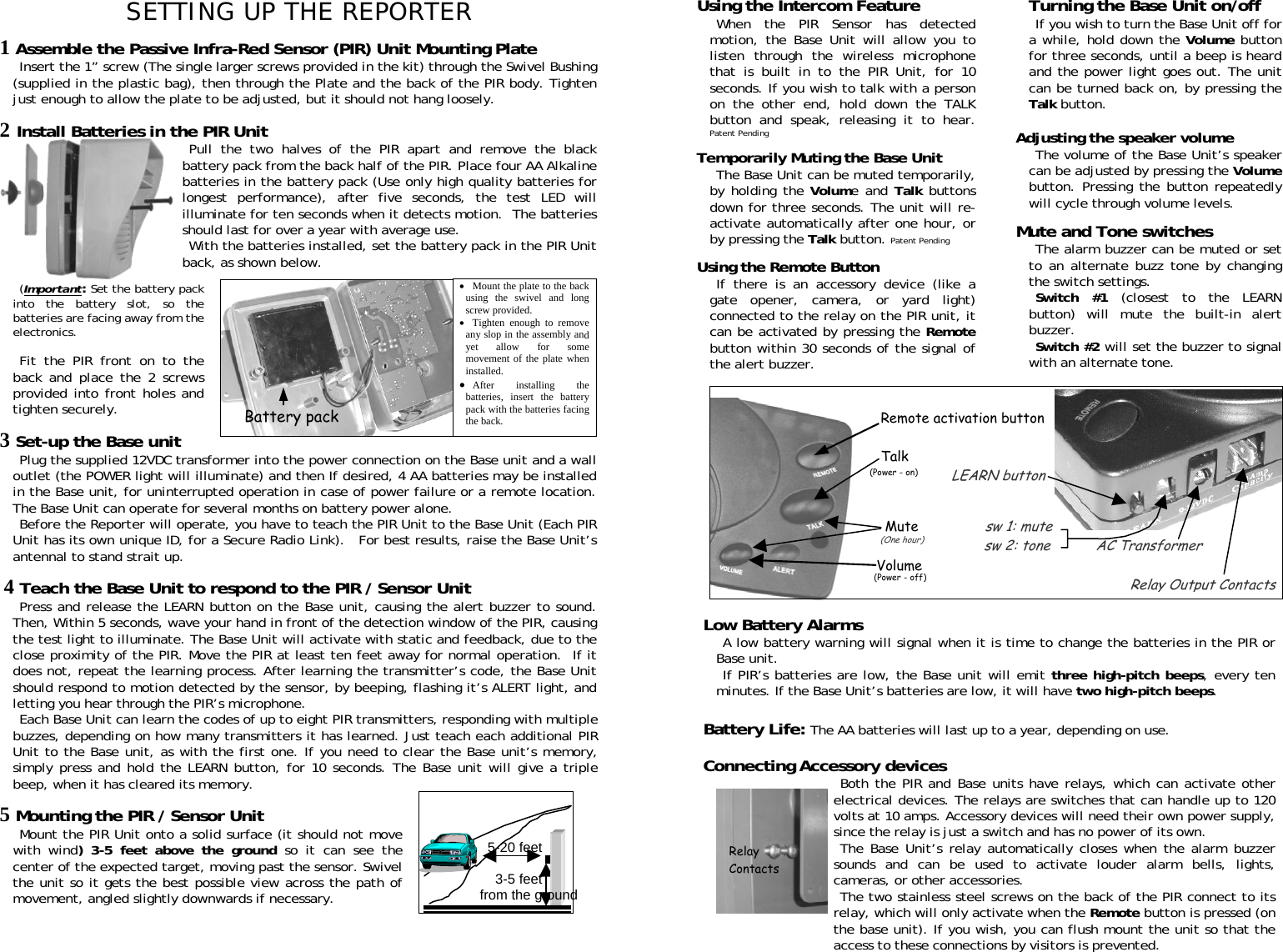 Using the Intercom Feature  Turning the Base Unit on/off SETTING UP THE REPORTER  When the PIR Sensor has detected motion, the Base Unit will allow you to listen through the wireless microphone that is built in to the PIR Unit, for 10 seconds. If you wish to talk with a person on the other end, hold down the TALK button and speak, releasing it to hear. Patent Pending If you wish to turn the Base Unit off for a while, hold down the Volume button for three seconds, until a beep is heard and the power light goes out. The unit can be turned back on, by pressing the Talk button.   1 Assemble the Passive Infra-Red Sensor (PIR) Unit Mounting Plate Insert the 1” screw (The single larger screws provided in the kit) through the Swivel Bushing (supplied in the plastic bag), then through the Plate and the back of the PIR body. Tighten just enough to allow the plate to be adjusted, but it should not hang loosely.          5-20 feet                            3-5 feet from the ground 2 Install Batteries in the PIR Unit Adjusting the speaker volume  Pull the two halves of the PIR apart and remove the black battery pack from the back half of the PIR. Place four AA Alkaline batteries in the battery pack (Use only high quality batteries for longest performance), after five seconds, the test LED will illuminate for ten seconds when it detects motion.  The batteries should last for over a year with average use.  The volume of the Base Unit’s speaker can be adjusted by pressing the Volume button. Pressing the button repeatedly will cycle through volume levels.  Temporarily Muting the Base Unit The Base Unit can be muted temporarily, by holding the Volume and Talk buttons down for three seconds. The unit will re-activate automatically after one hour, or by pressing the Talk button. Patent Pending  Mute and Tone switches With the batteries installed, set the battery pack in the PIR Unit back, as shown below.  The alarm buzzer can be muted or set to an alternate buzz tone by changing the switch settings.  Using the Remote Button    If there is an accessory device (like a gate opener, camera, or yard light) connected to the relay on the PIR unit, it can be activated by pressing the Remote button within 30 seconds of the signal of the alert buzzer.  •Mount the plate to the backusing the swivel and longscrew provided. •  Tighten enough to removeany slop in the assembly andyet allow for somemovement of the plate wheninstalled. •  After installing thebatteries, insert the batterypack with the batteries facingthe back. (Important: Set the battery pack into the battery slot, so the batteries are facing away from the electronics. Switch #1 (closest to the LEARN button) will mute the built-in alert buzzer.  Switch #2 will set the buzzer to signal with an alternate tone.   Fit the PIR front on to the back and place the 2 screws provided into front holes and tighten securely.   3 Set-up the Base unit Plug the supplied 12VDC transformer into the power connection on the Base unit and a wall outlet (the POWER light will illuminate) and then If desired, 4 AA batteries may be installed in the Base unit, for uninterrupted operation in case of power failure or a remote location.  The Base Unit can operate for several months on battery power alone.   Before the Reporter will operate, you have to teach the PIR Unit to the Base Unit (Each PIR Unit has its own unique ID, for a Secure Radio Link).   For best results, raise the Base Unit’s antennal to stand strait up.    4 Teach the Base Unit to respond to the PIR / Sensor Unit Press and release the LEARN button on the Base unit, causing the alert buzzer to sound. Then, Within 5 seconds, wave your hand in front of the detection window of the PIR, causing the test light to illuminate. The Base Unit will activate with static and feedback, due to the close proximity of the PIR. Move the PIR at least ten feet away for normal operation.  If it does not, repeat the learning process. After learning the transmitter’s code, the Base Unit should respond to motion detected by the sensor, by beeping, flashing it’s ALERT light, and letting you hear through the PIR’s microphone.  Each Base Unit can learn the codes of up to eight PIR transmitters, responding with multiple buzzes, depending on how many transmitters it has learned. Just teach each additional PIR Unit to the Base unit, as with the first one. If you need to clear the Base unit’s memory, simply press and hold the LEARN button, for 10 seconds. The Base unit will give a triple beep, when it has cleared its memory.   5 Mounting the PIR / Sensor Unit Mount the PIR Unit onto a solid surface (it should not move with wind) 3-5 feet above the ground so it can see the center of the expected target, moving past the sensor. Swivel the unit so it gets the best possible view across the path of movement, angled slightly downwards if necessary.    Battery pack       Remote activation button    Talk                     LEARN button         Mute                sw 1: mute                                  sw 2: tone           AC Transformer  Volume                                                                                                                            Relay Output Contacts (Power - on)    (One hour)(Power - off)Low Battery Alarms A low battery warning will signal when it is time to change the batteries in the PIR or Base unit.  If PIR’s batteries are low, the Base unit will emit three high-pitch beeps, every ten minutes. If the Base Unit’s batteries are low, it will have two high-pitch beeps.   Battery Life: The AA batteries will last up to a year, depending on use.   Connecting Accessory devices Both the PIR and Base units have relays, which can activate other electrical devices. The relays are switches that can handle up to 120 volts at 10 amps. Accessory devices will need their own power supply, since the relay is just a switch and has no power of its own.  Relay  Contacts The Base Unit’s relay automatically closes when the alarm buzzer sounds and can be used to activate louder alarm bells, lights, cameras, or other accessories.  The two stainless steel screws on the back of the PIR connect to its relay, which will only activate when the Remote button is pressed (on the base unit). If you wish, you can flush mount the unit so that the access to these connections by visitors is prevented. 