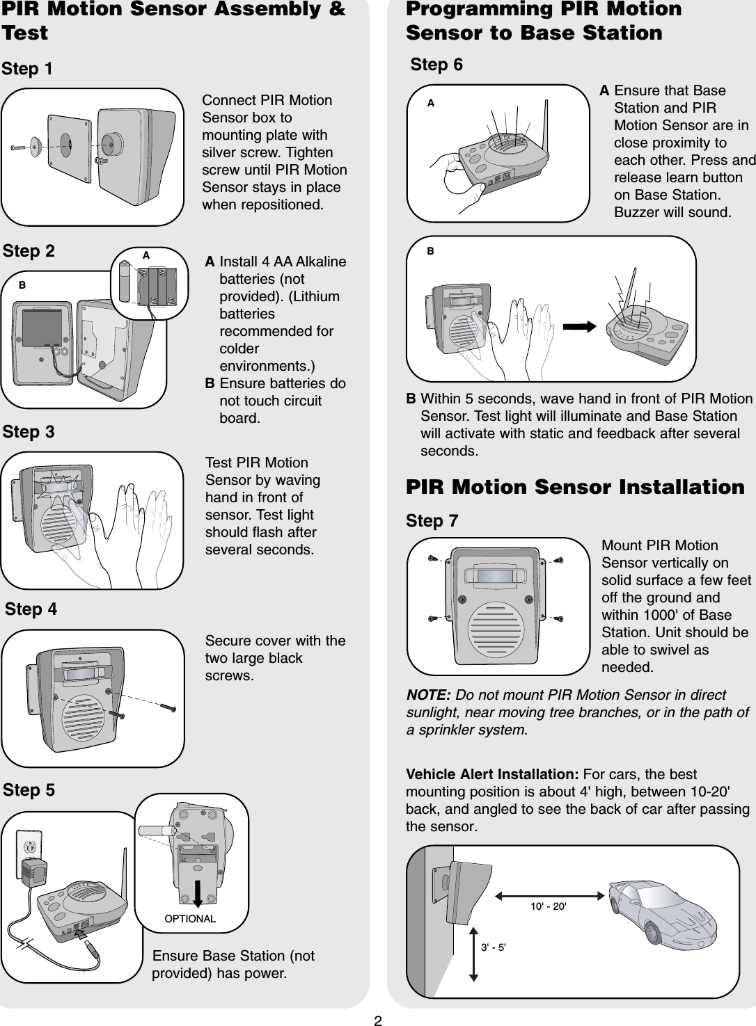 2PIR Motion Sensor Assembly &amp;TestStep 1Connect PIR MotionSensor box tomounting plate withsilver screw. Tightenscrew until PIR MotionSensor stays in placewhen repositioned.Step 2 AInstall 4 AA Alkalinebatteries (notprovided). (Lithiumbatteriesrecommended forcolderenvironments.)BEnsure batteries donot touch circuitboard.Step 3Test PIR MotionSensor by wavinghand in front ofsensor. Test lightshould flash afterseveral seconds.Step 5Ensure Base Station (notprovided) has power.Step 6AEnsure that BaseStation and PIRMotion Sensor are inclose proximity toeach other. Press andrelease learn buttonon Base Station.Buzzer will sound.Step 7Mount PIR MotionSensor vertically onsolid surface a few feetoff the ground andwithin 1000' of BaseStation. Unit should beable to swivel asneeded.OPTIONALABNOTE: Do not mount PIR Motion Sensor in directsunlight, near moving tree branches, or in the path ofa sprinkler system.Step 4Secure cover with thetwo large blackscrews.B Within 5 seconds, wave hand in front of PIR MotionSensor. Test light will illuminate and Base Stationwill activate with static and feedback after severalseconds.3' - 5'10' - 20'Programming PIR MotionSensor to Base StationPIR Motion Sensor InstallationABVehicle Alert Installation: For cars, the bestmounting position is about 4' high, between 10-20'back, and angled to see the back of car after passingthe sensor.
