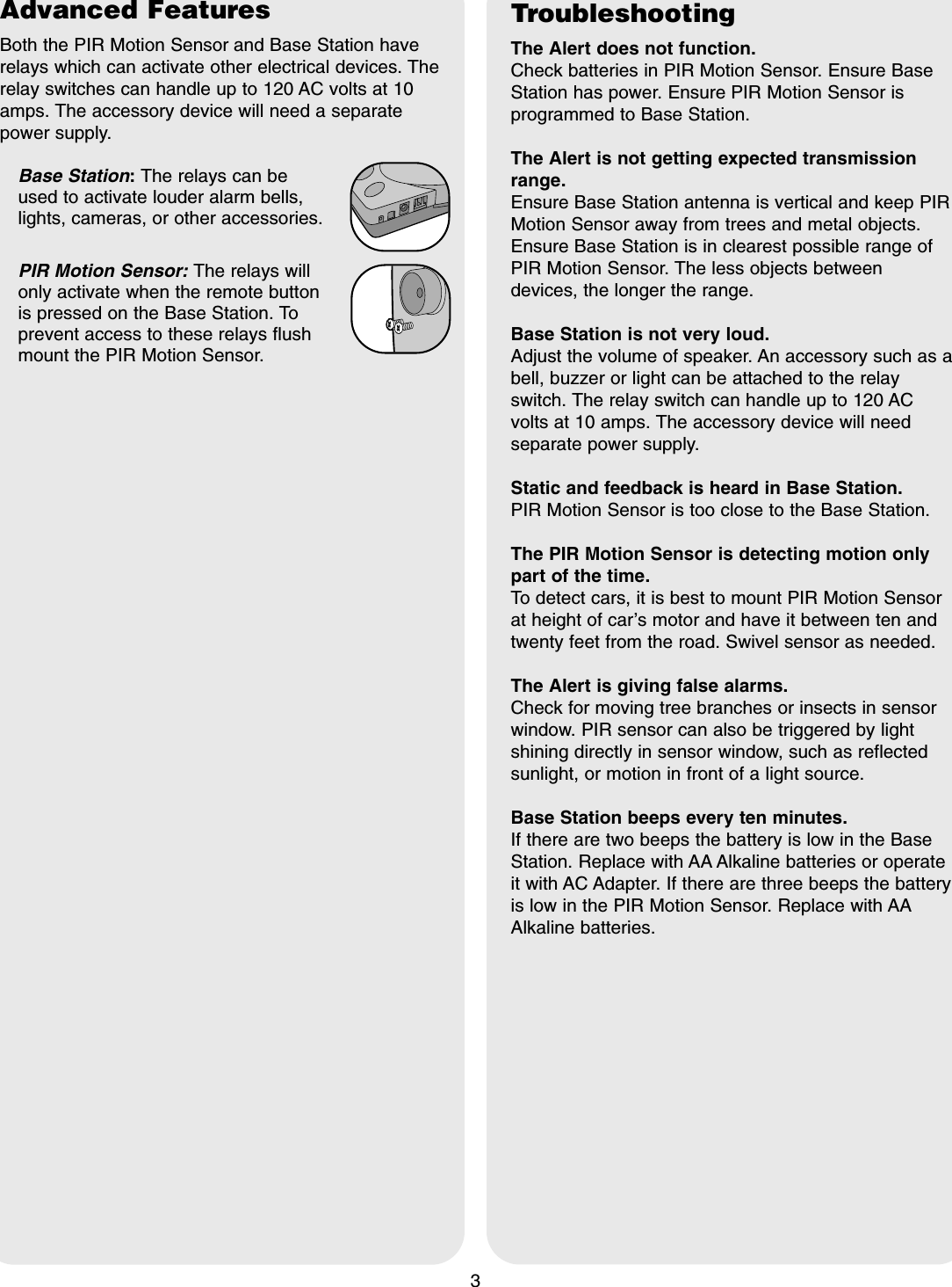 Advanced FeaturesBoth the PIR Motion Sensor and Base Station haverelays which can activate other electrical devices. Therelay switches can handle up to 120 AC volts at 10amps. The accessory device will need a separatepower supply. Base Station:The relays can be used to activate louder alarm bells,lights, cameras, or other accessories.PIR Motion Sensor: The relays will only activate when the remote button is pressed on the Base Station. Toprevent access to these relays flushmount the PIR Motion Sensor.3TroubleshootingThe Alert does not function.Check batteries in PIR Motion Sensor. Ensure BaseStation has power. Ensure PIR Motion Sensor isprogrammed to Base Station.The Alert is not getting expected transmissionrange.Ensure Base Station antenna is vertical and keep PIRMotion Sensor away from trees and metal objects.Ensure Base Station is in clearest possible range ofPIR Motion Sensor. The less objects betweendevices, the longer the range.Base Station is not very loud.Adjust the volume of speaker. An accessory such as abell, buzzer or light can be attached to the relayswitch. The relay switch can handle up to 120 ACvolts at 10 amps. The accessory device will needseparate power supply.Static and feedback is heard in Base Station.PIR Motion Sensor is too close to the Base Station.The PIR Motion Sensor is detecting motion onlypart of the time.To detect cars, it is best to mount PIR Motion Sensorat height of car&rsquo;s motor and have it between ten andtwenty feet from the road. Swivel sensor as needed.The Alert is giving false alarms.Check for moving tree branches or insects in sensorwindow. PIR sensor can also be triggered by lightshining directly in sensor window, such as reflectedsunlight, or motion in front of a light source.Base Station beeps every ten minutes.If there are two beeps the battery is low in the BaseStation. Replace with AA Alkaline batteries or operateit with AC Adapter. If there are three beeps the batteryis low in the PIR Motion Sensor. Replace with AAAlkaline batteries.