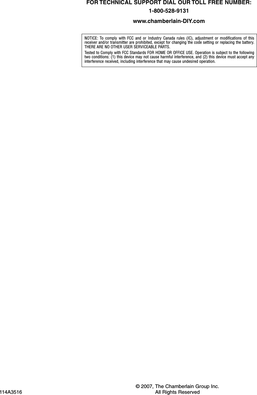 &copy; 2007, The Chamberlain Group Inc.114A3516 All Rights ReservedNOTICE: To comply with FCC and or Industry Canada rules (IC), adjustment or modifications of thisreceiver and/or transmitter are prohibited, except for changing the code setting or replacing the battery.THERE ARE NO OTHER USER SERVICEABLE PARTS.Tested to Comply with FCC Standards FOR HOME OR OFFICE USE. Operation is subject to the followingtwo conditions: (1) this device may not cause harmful interference, and (2) this device must accept anyinterference received, including interference that may cause undesired operation.FOR TECHNICAL SUPPORT DIAL OUR TOLL FREE NUMBER:1-800-528-9131www.chamberlain-DIY.com