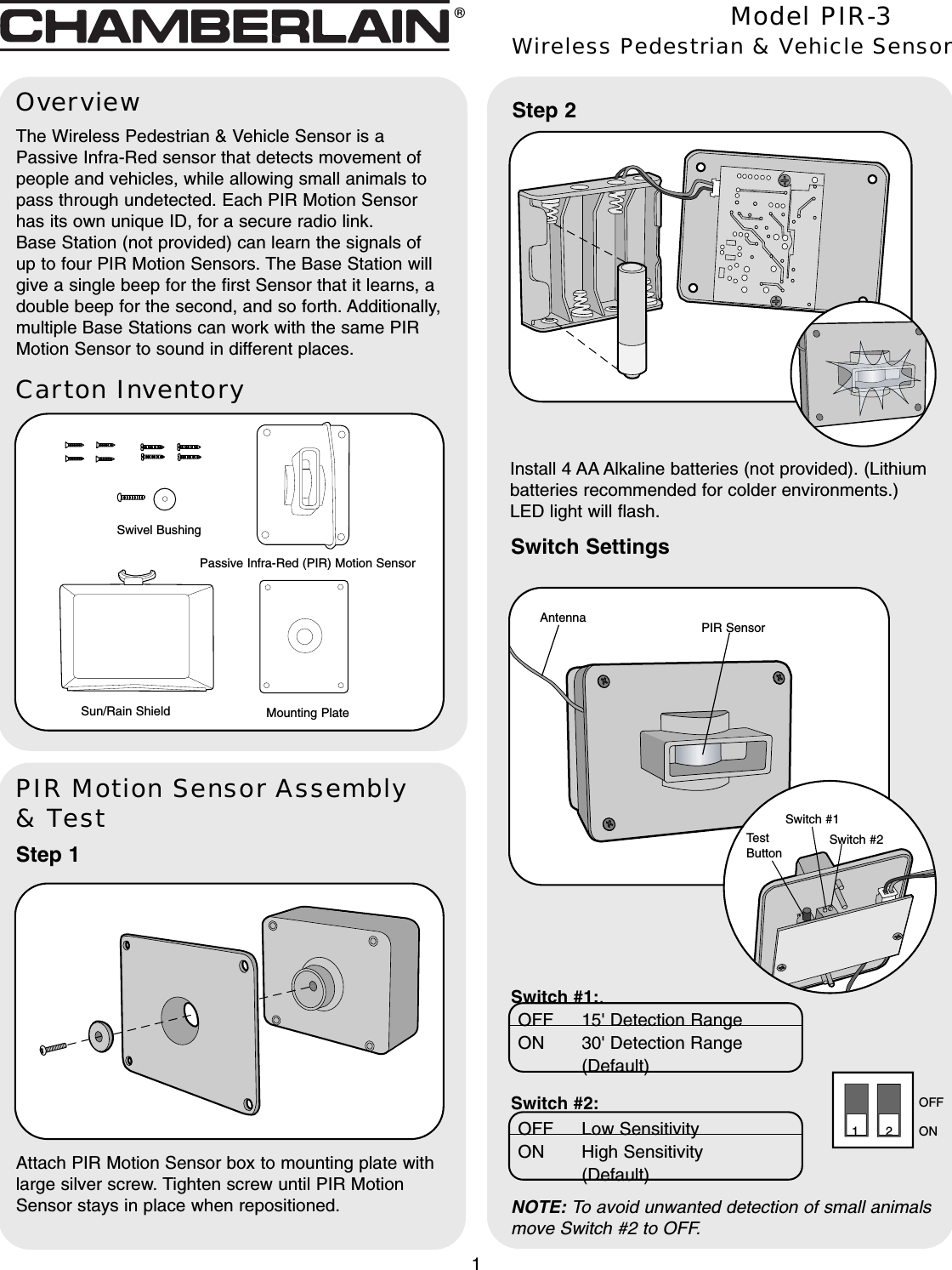 Carton InventoryOverviewThe Wireless Pedestrian &amp; Vehicle Sensor is aPassive Infra-Red sensor that detects movement ofpeople and vehicles, while allowing small animals topass through undetected. Each PIR Motion Sensorhas its own unique ID, for a secure radio link.Base Station (not provided) can learn the signals ofup to four PIR Motion Sensors. The Base Station willgive a single beep for the first Sensor that it learns, adouble beep for the second, and so forth. Additionally,multiple Base Stations can work with the same PIRMotion Sensor to sound in different places.PIR Motion Sensor Assembly&amp; TestStep 1Attach PIR Motion Sensor box to mounting plate withlarge silver screw. Tighten screw until PIR MotionSensor stays in place when repositioned.Model PIR-3Wireless Pedestrian &amp; Vehicle SensorPassive Infra-Red (PIR) Motion Sensor1Swivel BushingMounting PlateSun/Rain Shield®PIR SensorAntennaSwitch SettingsStep 2Install 4 AA Alkaline batteries (not provided). (Lithiumbatteries recommended for colder environments.)LED light will flash.Switch #1Switch #2TestButtonSwitch #1:.Switch #2: ONOFF12OFF Low SensitivityON High Sensitivity (Default)OFF 15&apos; Detection RangeON 30&apos; Detection Range (Default)NOTE: To avoid unwanted detection of small animalsmove Switch #2 to OFF.