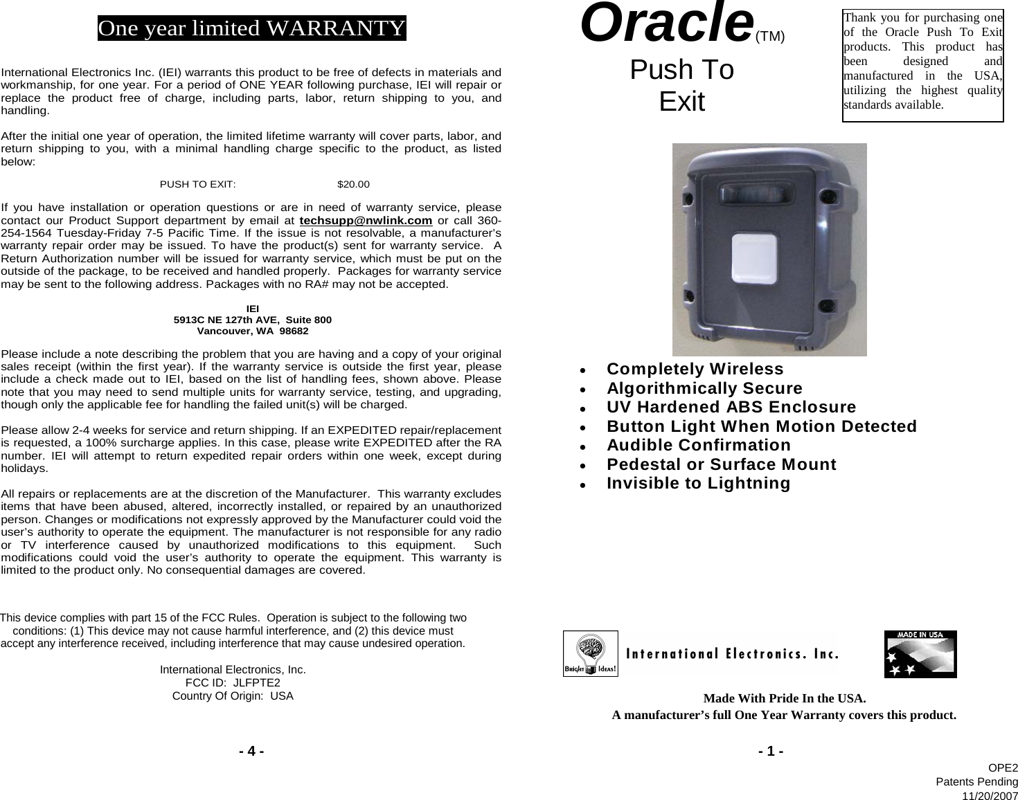 - 4 -Made With Pride In the USA.                                                A manufacturer’s full One Year Warranty covers this product.- 1 -Oracle(TM) Push To  Exit   Thank you for purchasing one of the Oracle Push To Exit products. This product has been designed and manufactured in the USA, utilizing the highest quality standards available. One year limited WARRANTY   International Electronics Inc. (IEI) warrants this product to be free of defects in materials and workmanship, for one year. For a period of ONE YEAR following purchase, IEI will repair or replace the product free of charge, including parts, labor, return shipping to you, and handling.   After the initial one year of operation, the limited lifetime warranty will cover parts, labor, and return shipping to you, with a minimal handling charge specific to the product, as listed below:  PUSH TO EXIT:   $20.00  If you have installation or operation questions or are in need of warranty service, please contact our Product Support department by email at techsupp@nwlink.com or call 360-254-1564 Tuesday-Friday 7-5 Pacific Time. If the issue is not resolvable, a manufacturer’s warranty repair order may be issued. To have the product(s) sent for warranty service.  A Return Authorization number will be issued for warranty service, which must be put on the outside of the package, to be received and handled properly.  Packages for warranty service may be sent to the following address. Packages with no RA# may not be accepted.  IEI 5913C NE 127th AVE,  Suite 800 Vancouver, WA  98682   Please include a note describing the problem that you are having and a copy of your original sales receipt (within the first year). If the warranty service is outside the first year, please include a check made out to IEI, based on the list of handling fees, shown above. Please note that you may need to send multiple units for warranty service, testing, and upgrading, though only the applicable fee for handling the failed unit(s) will be charged.   Please allow 2-4 weeks for service and return shipping. If an EXPEDITED repair/replacement is requested, a 100% surcharge applies. In this case, please write EXPEDITED after the RA number. IEI will attempt to return expedited repair orders within one week, except during holidays.  All repairs or replacements are at the discretion of the Manufacturer.  This warranty excludes items that have been abused, altered, incorrectly installed, or repaired by an unauthorized person. Changes or modifications not expressly approved by the Manufacturer could void the user’s authority to operate the equipment. The manufacturer is not responsible for any radio or TV interference caused by unauthorized modifications to this equipment.  Such modifications could void the user’s authority to operate the equipment. This warranty is limited to the product only. No consequential damages are covered. This device complies with part 15 of the FCC Rules.  Operation is subject to the following two conditions: (1) This device may not cause harmful interference, and (2) this device must accept any interference received, including interference that may cause undesired operation. International Electronics, Inc. FCC ID:  JLFPTE2 Country Of Origin:  USA • Completely Wireless  • Algorithmically Secure  • UV Hardened ABS Enclosure  • Button Light When Motion Detected  • Audible Confirmation  • Pedestal or Surface Mount  • Invisible to Lightning     OPE2Patents Pending11/20/2007