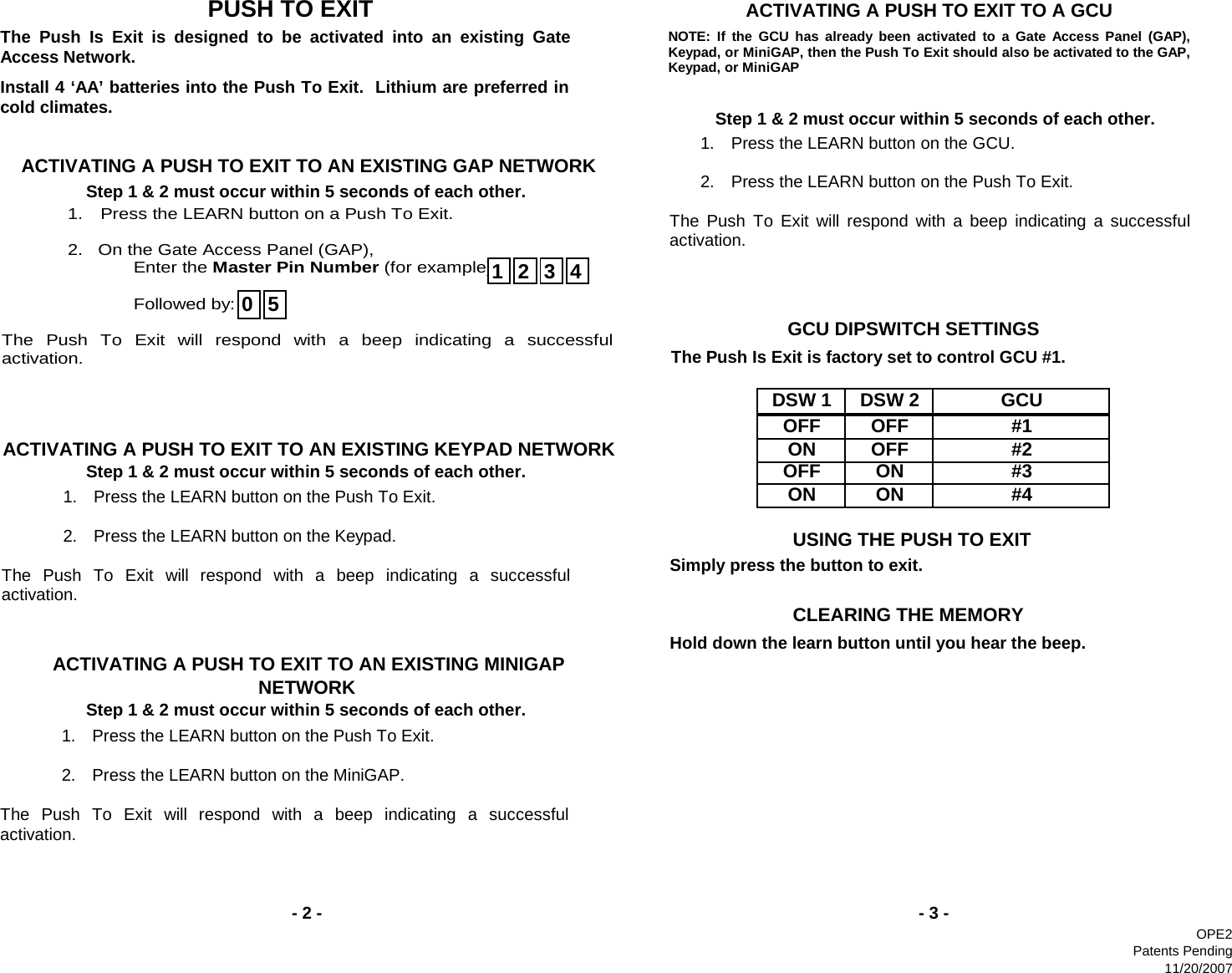 DSW 1 DSW 2OFF OFFON OFFOFF ONON ONStep 1 &amp; 2 must occur within 5 seconds of each other.ACTIVATING A PUSH TO EXIT TO AN EXISTING MINIGAP NETWORKStep 1 &amp; 2 must occur within 5 seconds of each other.- 3 -                               PUSH TO EXIT- 2 -                       CLEARING THE MEMORY              ACTIVATING A PUSH TO EXIT TO A GCU         Step 1 &amp; 2 must occur within 5 seconds of each other.#3#4                       USING THE PUSH TO EXIT                      GCU DIPSWITCH SETTINGSGCU#1ACTIVATING A PUSH TO EXIT TO AN EXISTING GAP NETWORKStep 1 &amp; 2 must occur within 5 seconds of each other.ACTIVATING A PUSH TO EXIT TO AN EXISTING KEYPAD NETWORK #2The Push Is Exit is designed to be activated into an existing Gate Access Network. Install 4 ‘AA’ batteries into the Push To Exit.  Lithium are preferred incold climates. 1.  Press the LEARN button on a Push To Exit.    2.   On the Gate Access Panel (GAP),   Enter the Master Pin Number (for example):    Followed by:  The Push To Exit will respond with a beep indicating a successfulactivation.   12340 5NOTE: If the GCU has already been activated to a Gate Access Panel (GAP),Keypad, or MiniGAP, then the Push To Exit should also be activated to the GAP,Keypad, or MiniGAP 1.  Press the LEARN button on the GCU.    2.  Press the LEARN button on the Push To Exit.  The Push To Exit will respond with a beep indicating a successful activation.   The Push Is Exit is factory set to control GCU #1. Simply press the button to exit. Hold down the learn button until you hear the beep. 1.  Press the LEARN button on the Push To Exit.    2.  Press the LEARN button on the MiniGAP.  The Push To Exit will respond with a beep indicating a successfulactivation. 1.  Press the LEARN button on the Push To Exit.    2.  Press the LEARN button on the Keypad.  The Push To Exit will respond with a beep indicating a successfulactivation. OPE2Patents Pending11/20/2007