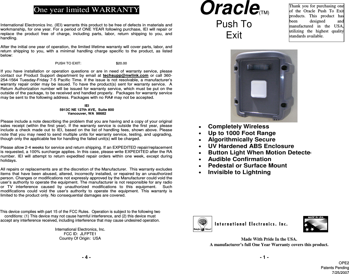 - 4 -Made With Pride In the USA.                                                                                                                                               A manufacturer’s full One Year Warranty covers this product.- 1 -Oracle(TM) Push To  Exit    Thank  you for  purchasing  one of  the  Oracle  Push  To  Exit products.  This  product  has been  designed  and manufactured  in  the  USA, utilizing  the  highest  quality standards available. One year limited WARRANTY   International Electronics Inc. (IEI) warrants this product to be free of defects in materials and workmanship, for one year. For a period of ONE YEAR following purchase, IEI will repair or replace  the  product  free  of  charge,  including  parts,  labor,  return  shipping  to  you,  and handling.   After the initial one year of operation, the limited lifetime warranty will cover parts, labor, and return  shipping  to  you,  with  a  minimal  handling  charge  specific  to  the  product,  as  listed below:  PUSH TO EXIT:   $20.00  If  you  have  installation  or  operation  questions  or  are  in  need  of  warranty  service,  please contact  our  Product  Support  department  by email  at  techsupp@nwlink.com  or  call  360-254-1564 Tuesday-Friday 7-5 Pacific  Time. If the issue  is not resolvable, a manufacturer’s warranty  repair order may be  issued. To have the product(s) sent for warranty service.    A Return Authorization number will be issued  for warranty service,  which must  be put on the outside of the package, to be received and handled properly.  Packages for warranty service may be sent to the following address. Packages with no RA# may not be accepted.  IEI 5913C NE 127th AVE,  Suite 800 Vancouver, WA  98682   Please include a note describing the problem that you are having and a copy of your original sales  receipt  (within  the  first  year).  If  the  warranty  service  is  outside  the  first  year,  please include a check  made  out  to  IEI,  based on the list of handling  fees, shown above. Please note that you may need to send multiple units for warranty service, testing, and upgrading, though only the applicable fee for handling the failed unit(s) will be charged.   Please allow 2-4 weeks for service and return shipping. If an EXPEDITED repair/replacement is requested, a 100% surcharge applies. In this case, please write EXPEDITED after the RA number.  IEI  will  attempt  to  return  expedited  repair  orders  within  one  week,  except  during holidays.  All repairs or replacements are at the discretion of the Manufacturer.  This warranty excludes items  that  have been abused,  altered, incorrectly installed, or  repaired  by an unauthorized person. Changes or modifications not expressly approved by the Manufacturer could void the user’s authority to operate the equipment. The manufacturer is not responsible for any radio or  TV  interference  caused  by  unauthorized  modifications  to  this  equipment.    Such modifications  could  void  the  user’s  authority  to  operate  the  equipment.  This  warranty  is limited to the product only. No consequential damages are covered. This device complies with part 15 of the FCC Rules.  Operation is subject to the following two conditions: (1) This device may not cause harmful interference, and (2) this device must accept any interference received, including interference that may cause undesired operation.  International Electronics, Inc. FCC ID:  JLFPTE1 Country Of Origin:  USA •  Completely Wireless  •  Up to 1000 Foot Range •  Algorithmically Secure  •  UV Hardened ABS Enclosure  •  Button Light When Motion Detected  •  Audible Confirmation  •  Pedestal or Surface Mount  •  Invisible to Lightning     OPE2Patents Pending7/25/2007