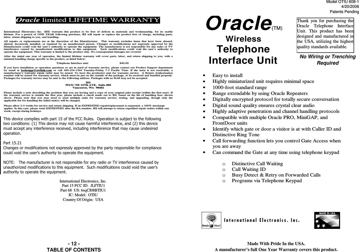 Model OTIU 608-14/20/2006Patents PendingMade With Pride In the USA.                                                                                                                                               A manufacturer’s full One Year Warranty covers this product.TABLE OF CONTENTSNo Wiring or Trenching Required- 12 -• Easy to install •  Highly miniaturized unit requires minimal space •  1000-foot standard range •  Range extendable by using Oracle Repeaters •  Digitally encrypted protocol for totally secure conversation •  Digital sound quality ensures crystal clear audio •  Highly adaptive penetration and channel handling protocols •  Compatible with multiple Oracle PRO, MiniGAP, and FrontDoor units •  Identify which gate or door a visitor is at with Caller ID and Distinctive Ring Tone •  Call forwarding function lets you control Gate Access when you are away •  Can command the Gate at any time using telephone keypad  o  Distinctive Call Waiting o  Call Waiting ID o  Busy Detect &amp; Retry on Forwarded Calls o  Programs via Telephone Keypad    !&quot;# $!&quot;#&quot;%$&amp;&quot;&quot;&quot;&apos;&quot;()*&quot;+&quot;,(-&apos;&quot;( International Electronics, Inc.  Part 15 FCC ID:  JLFTIU1 Part 68  US: 6sqCI08BTIU1 IC: Model:  OTIU Country Of Origin:  USA Oracle limited LIFETIME WARRANTY   International  Electronics  Inc.  (IEI)  warrants  this  product  to  be  free  of  defects  in  materials  and  workmanship,  for  its  usable lifetime.  For  a  period  of  ONE  YEAR following  purchase,  IEI  will  repair  or  replace  the product  free of  charge, including parts, labor, return shipping to you, and handling.   All  repairs  or  replacements  are  at  the  discretion  of  the  Manufacturer.    This  warranty  excludes  items  that  have  been  abused, altered,  incorrectly  installed,  or  repaired  by  an  unauthorized  person.  Changes  or  modifications  not  expressly  approved  by  the Manufacturer could void  the user’s authority  to  operate the  equipment.  The manufacturer is not responsible for any radio or TV interference  caused  by  unauthorized  modifications  to  this  equipment.    Such  modifications  could  void  the  user’s  authority  to operate the equipment. This warranty is limited to the product only. No consequential damages are covered.   After  the  initial  one  year  of  operation,  the  limited  lifetime  warranty  will  cover parts,  labor,  and  return  shipping  to  you,  with  a minimal handling charge specific to the product, as listed below:  Telephone Interface unit:   $40.00  If you have installation  or  operation questions or  are in need of warranty service, please contact our Product Support department by  email  at  techsupp@nwlink.com or  call  360-254-1564  Tuesday-Friday  7-5  Pacific  Time.  If  the  issue  is  not  resolvable,  a manufacturer’s  warranty  repair  order  may  be  issued.  To have the  product(s) sent for  warranty service.    A Return Authorization number will be issued for warranty service, which must be put on the outside of the package, to be received and handled properly.  Packages for warranty service may be sent to the following address. Packages with no RA# may not be accepted.  IEI 5913C NE 127th AVE,  Suite 800 Vancouver, WA  98682  Please include  a  note describing the problem that you are having  and a copy of your original sales receipt (within the first year). If the  warranty  service  is  outside  the  first  year,  please include a  check  made  out  to  IEI, based on  the  list  of  handling  fees,  shown above.  Please  note  that  you  may  need  to  send  multiple  units  for  warranty  service,  testing,  and  upgrading,  though  only  the applicable fee for handling the failed unit(s) will be charged.   Please allow 2-4 weeks for service and return shipping. If an EXPEDITED repair/replacement is requested, a 100% surcharge applies. In this case, please write EXPEDITED after the RA number. IEI will attempt to return expedited repair orders within one week, except during holidays. Oracle(TM) Wireless  Telephone Interface Unit Thank  you  for  purchasing  the Oracle  Telephone  Interface Unit.  This  product  has  been designed and manufactured in the  USA,  utilizing the highest quality standards available. 