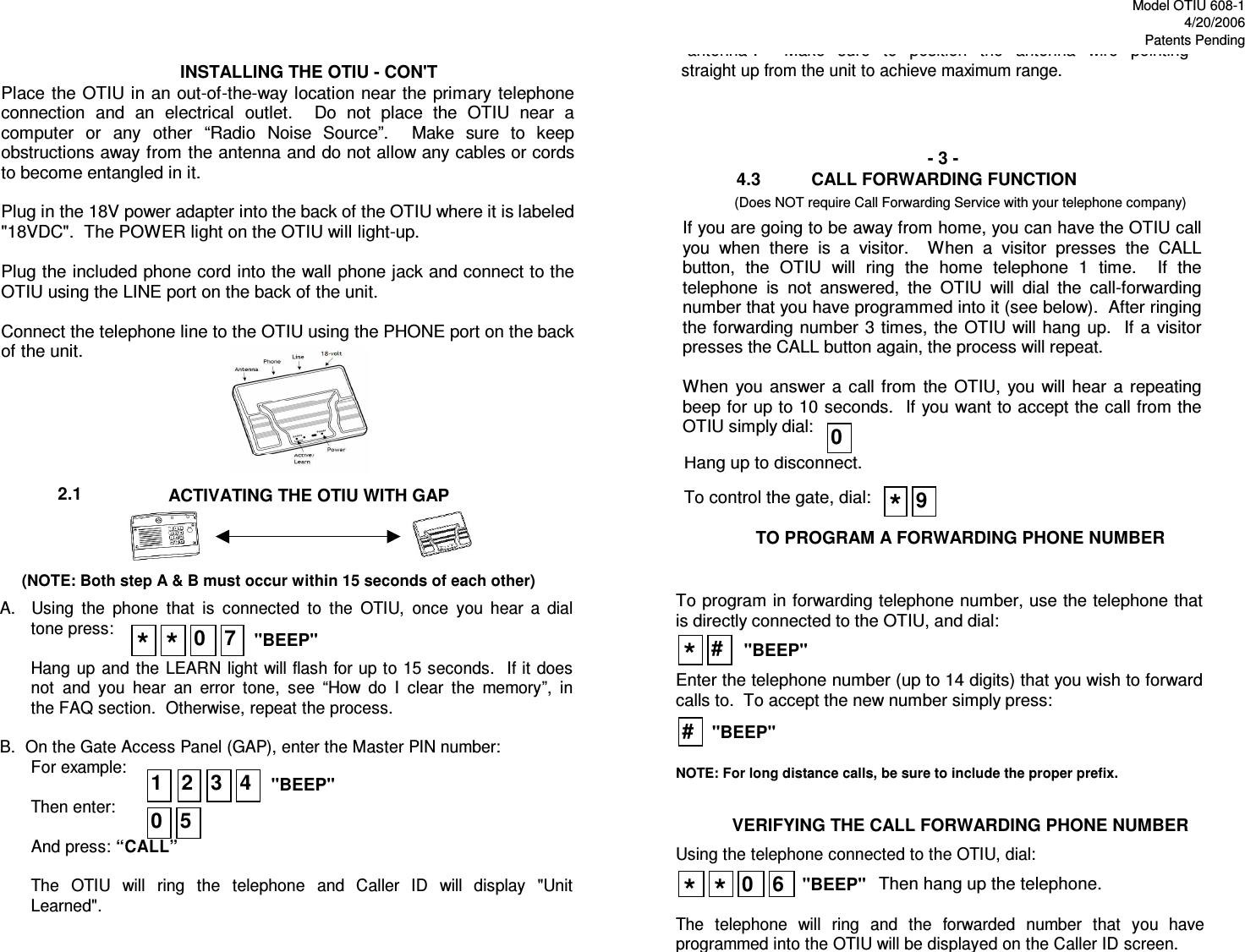 Model OTIU 608-14/20/2006Patents Pending4.32.1VERIFYING THE CALL FORWARDING PHONE NUMBER- 3 -         CALL FORWARDING FUNCTION(Does NOT require Call Forwarding Service with your telephone company)ACTIVATING THE OTIU WITH GAP     (NOTE: Both step A &amp; B must occur within 15 seconds of each other)INSTALLING THE OTIU - CON&apos;TTO PROGRAM A FORWARDING PHONE NUMBERHang up to disconnect.Place  the OTIU in an out-of-the-way location near the primary telephone connection  and  an  electrical  outlet.    Do  not  place  the  OTIU  near  a computer  or  any  other  “Radio  Noise  Source”.    Make  sure  to  keep obstructions away from the antenna and do not allow any cables or cords to become entangled in it.  Plug in the 18V power adapter into the back of the OTIU where it is labeled &quot;18VDC&quot;.  The POWER light on the OTIU will light-up.  Plug the included phone cord into the wall phone jack and connect to the OTIU using the LINE port on the back of the unit.  Connect the telephone line to the OTIU using the PHONE port on the back of the unit. To control the gate, dial:&quot;antenna&quot;.    Make  sure  to  position  the  antenna  wire  pointing straight up from the unit to achieve maximum range.   A.    Using  the  phone  that  is  connected  to  the  OTIU,  once  you  hear  a  dial tone press:  Hang up and  the  LEARN  light will flash for up to 15 seconds.  If it does not  and  you  hear  an  error  tone,  see  “How  do  I  clear  the  memory”,  in the FAQ section.  Otherwise, repeat the process.  B.  On the Gate Access Panel (GAP), enter the Master PIN number: For example:   Then enter:                                  And press: “CALL”  The  OTIU  will  ring  the  telephone  and  Caller  ID  will  display  &quot;Unit Learned&quot;. **0 70 54321&quot;BEEP&quot;&quot;BEEP&quot;To program in forwarding telephone number, use the telephone that is directly connected to the OTIU, and dial:   Enter the telephone number (up to 14 digits) that you wish to forward calls to.  To accept the new number simply press:    NOTE: For long distance calls, be sure to include the proper prefix. Using the telephone connected to the OTIU, dial:    The  telephone  will  ring  and  the  forwarded  number  that  you  have programmed into the OTIU will be displayed on the Caller ID screen. If you are going to be away from home, you can have the OTIU call you  when  there  is  a  visitor.    When  a  visitor  presses  the  CALL button,  the  OTIU  will  ring  the  home  telephone  1  time.    If  the telephone  is  not  answered,  the  OTIU  will  dial  the  call-forwarding number that you have programmed into it (see below).  After ringing the forwarding number  3 times,  the OTIU will hang  up.   If a visitor presses the CALL button again, the process will repeat.  When  you  answer  a  call  from  the  OTIU,  you will  hear  a  repeatingbeep for up to 10 seconds.  If you want to accept the call from the OTIU simply dial:     0*##&quot;BEEP&quot;&quot;BEEP&quot;&quot;BEEP&quot;**60Then hang up the telephone.9* 