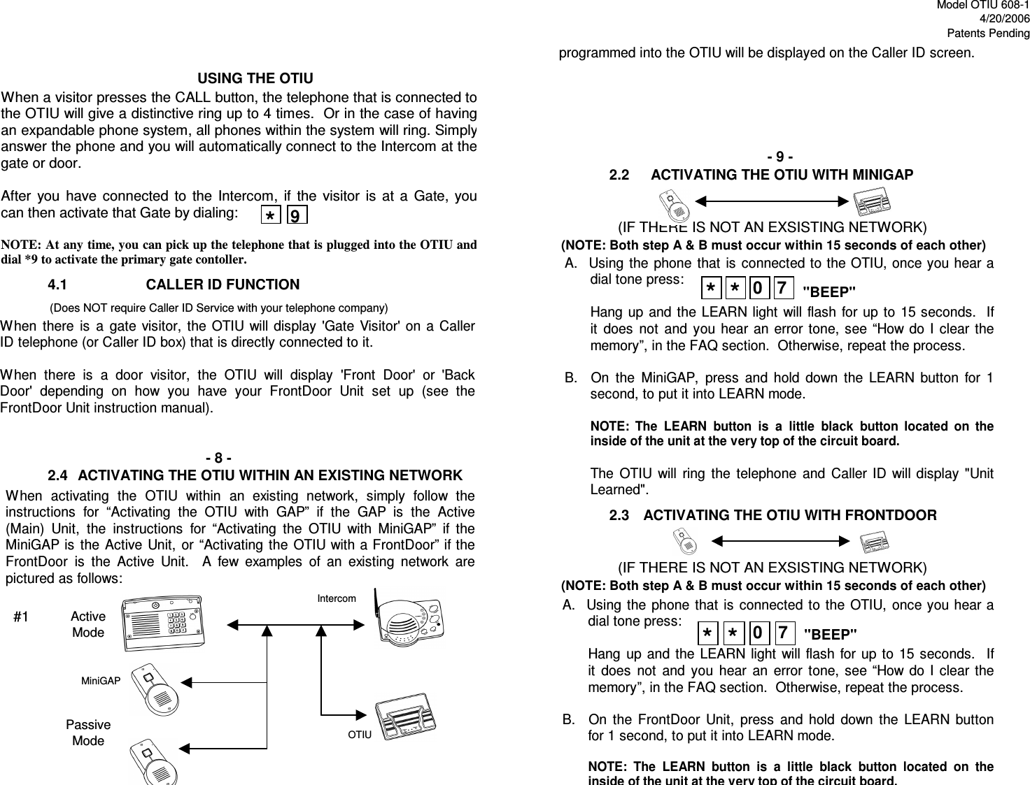 Model OTIU 608-14/20/2006Patents Pending2.24.12.42.3- 8 - ACTIVATING THE OTIU WITHIN AN EXISTING NETWORK   ACTIVATING THE OTIU WITH FRONTDOOR              (IF THERE IS NOT AN EXSISTING NETWORK)(NOTE: Both step A &amp; B must occur within 15 seconds of each other)USING THE OTIU                  CALLER ID FUNCTION                (Does NOT require Caller ID Service with your telephone company)- 9 - ACTIVATING THE OTIU WITH MINIGAP              (IF THERE IS NOT AN EXSISTING NETWORK)(NOTE: Both step A &amp; B must occur within 15 seconds of each other)When  activating  the  OTIU  within  an  existing  network,  simply  follow  the instructions  for  “Activating  the  OTIU  with  GAP”  if  the  GAP  is  the  Active (Main)  Unit,  the  instructions  for  “Activating  the  OTIU  with  MiniGAP”  if  the MiniGAP is  the  Active  Unit,  or  “Activating  the  OTIU with a FrontDoor” if the FrontDoor  is  the  Active  Unit.    A  few  examples  of  an  existing  network  are pictured as follows: PassiveModeprogrammed into the OTIU will be displayed on the Caller ID screen. A.   Using  the  phone  that  is  connected  to  the  OTIU,  once you hear a dial tone press:    Hang  up  and  the  LEARN  light  will  flash  for up  to 15  seconds.    If it  does  not  and  you  hear  an  error  tone,  see  “How  do  I  clear  the memory”, in the FAQ section.  Otherwise, repeat the process.  B.    On  the  FrontDoor  Unit,  press  and  hold  down  the  LEARN  button for 1 second, to put it into LEARN mode.  NOTE:  The  LEARN  button  is  a  little  black  button  located  on  the inside of the unit at the very top of the circuit board. A.   Using  the  phone  that  is  connected to the OTIU, once you hear a dial tone press:  Hang up  and the  LEARN light  will  flash  for  up  to  15 seconds.  If it  does  not  and  you  hear  an  error  tone,  see  “How  do  I  clear  the memory”, in the FAQ section.  Otherwise, repeat the process.  B.    On  the  MiniGAP,  press  and  hold  down  the  LEARN  button  for  1 second, to put it into LEARN mode.  NOTE:  The  LEARN  button  is  a  little  black  button  located  on  the inside of the unit at the very top of the circuit board.  The  OTIU  will  ring  the  telephone  and  Caller  ID  will display  &quot;Unit Learned&quot;. **0 7**0 7&quot;BEEP&quot;&quot;BEEP&quot;When a visitor presses the CALL button, the telephone that is connected to the OTIU will give a distinctive ring up to 4 times.  Or in the case of having an expandable phone system, all phones within the system will ring. Simply answer the phone and you will automatically connect to the Intercom at the gate or door.  After  you  have  connected  to  the  Intercom,  if  the  visitor  is  at  a  Gate,  you can then activate that Gate by dialing:  NOTE: At any time, you can pick up the telephone that is plugged into the OTIU and dial *9 to activate the primary gate contoller. *9When  there  is  a  gate  visitor,  the  OTIU will  display  &apos;Gate  Visitor&apos;  on  a  Caller ID telephone (or Caller ID box) that is directly connected to it.  When  there  is  a  door  visitor,  the  OTIU  will  display  &apos;Front  Door&apos;  or  &apos;Back Door&apos;  depending  on  how  you  have  your  FrontDoor  Unit  set  up  (see  the FrontDoor Unit instruction manual). ActiveMode#1MiniGAPOTIUIntercom