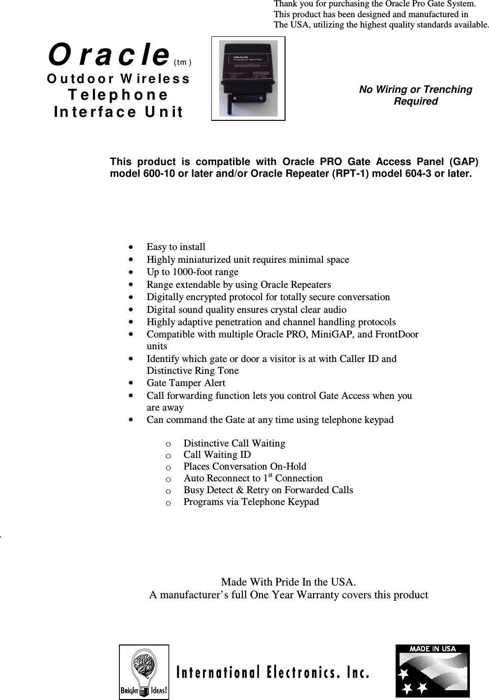                                                                                                                                                                 Thank you for purchasing the Oracle Pro Gate System.                                                                                                                                                                          This product has been designed and manufactured in                                                                                                                                                               The USA, utilizing the highest quality standards available.                                                                                                           .    Made With Pride In the USA. A manufacturer’s full One Year Warranty covers this product         No Wiring or Trenching Required O r a c le (tm ) O u t d o o r  W ir e le s s  T e le p h o n e  In t e r f a c e  U n it  • Easy to install •  Highly miniaturized unit requires minimal space •  Up to 1000-foot range •  Range extendable by using Oracle Repeaters •  Digitally encrypted protocol for totally secure conversation •  Digital sound quality ensures crystal clear audio •  Highly adaptive penetration and channel handling protocols •  Compatible with multiple Oracle PRO, MiniGAP, and FrontDoor units •  Identify which gate or door a visitor is at with Caller ID and Distinctive Ring Tone •  Gate Tamper Alert  •  Call forwarding function lets you control Gate Access when you are away •  Can command the Gate at any time using telephone keypad  o  Distinctive Call Waiting o  Call Waiting ID o  Places Conversation On-Hold o  Auto Reconnect to 1st Connection o  Busy Detect &amp; Retry on Forwarded Calls o Programs via Telephone Keypad This  product  is  compatible  with  Oracle  PRO  Gate  Access  Panel  (GAP) model 600-10 or later and/or Oracle Repeater (RPT-1) model 604-3 or later. 