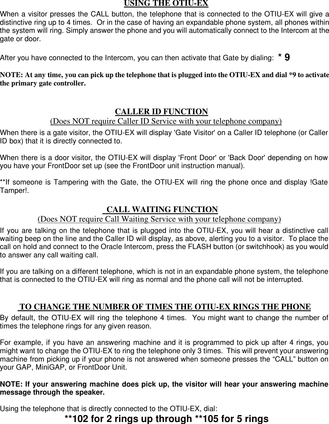  USING THE OTIU-EX         CALLER ID FUNCTION       (Does NOT require Caller ID Service with your telephone company)    CALL WAITING FUNCTION (Does NOT require Call Waiting Service with your telephone company)              TO CHANGE THE NUMBER OF TIMES THE OTIU-EX RINGS THE PHONE When a visitor presses the CALL button, the telephone that is connected to the OTIU-EX will give a distinctive ring up to 4 times.  Or in the case of having an expandable phone system, all phones within the system will ring. Simply answer the phone and you will automatically connect to the Intercom at the gate or door.  After you have connected to the Intercom, you can then activate that Gate by dialing:  * 9  NOTE: At any time, you can pick up the telephone that is plugged into the OTIU-EX and dial *9 to activate the primary gate controller. When there is a gate visitor, the OTIU-EX will display &apos;Gate Visitor&apos; on a Caller ID telephone (or Caller ID box) that it is directly connected to.  When there is a door visitor, the OTIU-EX will display &apos;Front Door&apos; or &apos;Back Door&apos; depending on how you have your FrontDoor set up (see the FrontDoor unit instruction manual).  **If  someone  is  Tampering  with  the  Gate,  the  OTIU-EX  will  ring the phone once and display !Gate Tamper!. If  you  are  talking  on the telephone that is plugged into the OTIU-EX, you will hear a distinctive call waiting beep on the line and the Caller ID will display, as above, alerting you to a visitor.  To place the call on hold and connect to the Oracle Intercom, press the FLASH button (or switchhook) as you would to answer any call waiting call.  If you are talking on a different telephone, which is not in an expandable phone system, the telephone that is connected to the OTIU-EX will ring as normal and the phone call will not be interrupted.  By  default,  the  OTIU-EX  will  ring  the  telephone 4 times.  You might want to change the number of times the telephone rings for any given reason.    For example,  if  you have  an  answering  machine  and it is programmed to pick up after 4 rings, you might want to change the OTIU-EX to ring the telephone only 3 times.  This will prevent your answering machine from picking up if your phone is not answered when someone presses the “CALL” button on your GAP, MiniGAP, or FrontDoor Unit.  NOTE: If your answering machine does pick up, the visitor will hear your answering machine message through the speaker.  Using the telephone that is directly connected to the OTIU-EX, dial:    **102 for 2 rings up through **105 for 5 rings 