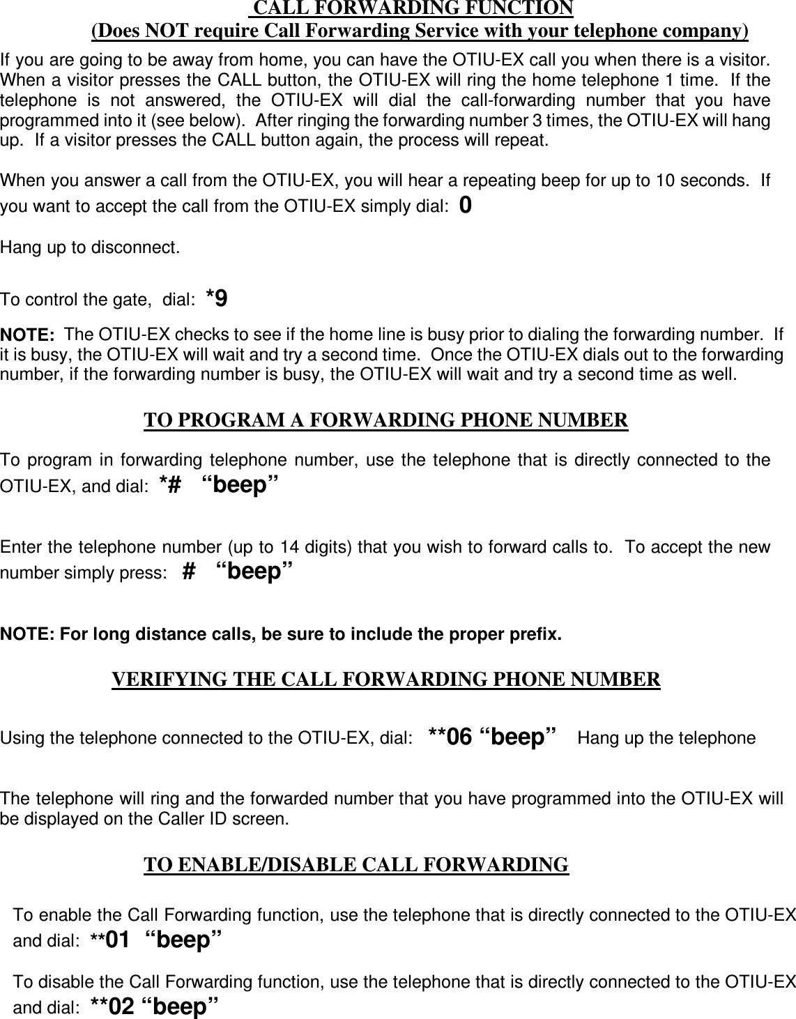   CALL FORWARDING FUNCTION (Does NOT require Call Forwarding Service with your telephone company)  TO PROGRAM A FORWARDING PHONE NUMBER      VERIFYING THE CALL FORWARDING PHONE NUMBER   TO ENABLE/DISABLE CALL FORWARDING   If you are going to be away from home, you can have the OTIU-EX call you when there is a visitor.  When a visitor presses the CALL button, the OTIU-EX will ring the home telephone 1 time.  If the telephone  is  not  answered,  the  OTIU-EX  will  dial  the  call-forwarding  number  that  you  have programmed into it (see below).  After ringing the forwarding number 3 times, the OTIU-EX will hang up.  If a visitor presses the CALL button again, the process will repeat.  When you answer a call from the OTIU-EX, you will hear a repeating beep for up to 10 seconds.  If you want to accept the call from the OTIU-EX simply dial:  0  Hang up to disconnect.  To control the gate,  dial:  *9   NOTE:  The OTIU-EX checks to see if the home line is busy prior to dialing the forwarding number.  If it is busy, the OTIU-EX will wait and try a second time.  Once the OTIU-EX dials out to the forwarding number, if the forwarding number is busy, the OTIU-EX will wait and try a second time as well. To  program  in  forwarding  telephone  number,  use  the telephone  that  is  directly connected to the OTIU-EX, and dial:  *#   “beep”   Enter the telephone number (up to 14 digits) that you wish to forward calls to.  To accept the new number simply press:   #   “beep”   NOTE: For long distance calls, be sure to include the proper prefix. Using the telephone connected to the OTIU-EX, dial:   **06 “beep”    Hang up the telephone   The telephone will ring and the forwarded number that you have programmed into the OTIU-EX will be displayed on the Caller ID screen. To enable the Call Forwarding function, use the telephone that is directly connected to the OTIU-EX and dial:  **01  “beep”  To disable the Call Forwarding function, use the telephone that is directly connected to the OTIU-EX and dial:  **02 “beep” 