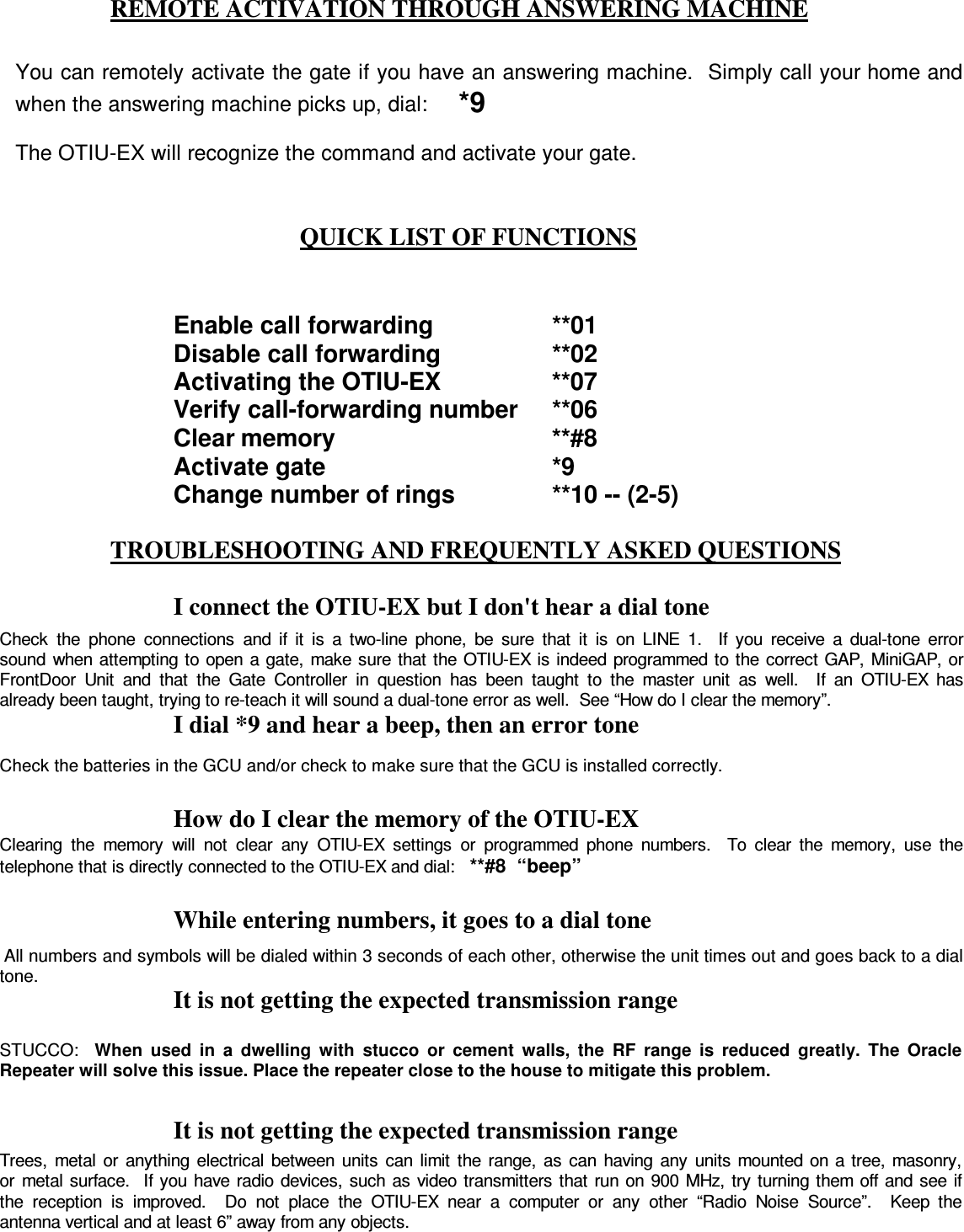  REMOTE ACTIVATION THROUGH ANSWERING MACHINE    QUICK LIST OF FUNCTIONS  TROUBLESHOOTING AND FREQUENTLY ASKED QUESTIONS  I connect the OTIU-EX but I don&apos;t hear a dial tone I dial *9 and hear a beep, then an error tone  How do I clear the memory of the OTIU-EX  While entering numbers, it goes to a dial tone It is not getting the expected transmission range  It is not getting the expected transmission range  You can remotely activate the gate if you have an answering machine.  Simply call your home and when the answering machine picks up, dial:     *9  The OTIU-EX will recognize the command and activate your gate.  Enable call forwarding    **01 Disable call forwarding    **02  Activating the OTIU-EX    **07  Verify call-forwarding number  **06 Clear memory        **#8 Activate gate        *9 Change number of rings    **10 -- (2-5)  Check  the  phone  connections  and  if  it  is  a  two-line  phone,  be  sure  that  it  is  on  LINE  1.    If  you  receive  a  dual-tone  error sound  when attempting to open a gate, make sure that  the OTIU-EX is indeed programmed to  the correct GAP,  MiniGAP, or FrontDoor  Unit  and  that  the  Gate  Controller  in  question  has  been  taught  to  the  master  unit  as  well.    If  an  OTIU-EX  has already been taught, trying to re-teach it will sound a dual-tone error as well.  See “How do I clear the memory”. Check the batteries in the GCU and/or check to make sure that the GCU is installed correctly. Clearing  the  memory  will  not  clear  any  OTIU-EX  settings  or  programmed  phone  numbers.    To  clear  the  memory,  use  the telephone that is directly connected to the OTIU-EX and dial:   **#8  “beep”  All numbers and symbols will be dialed within 3 seconds of each other, otherwise the unit times out and goes back to a dial tone. STUCCO:   When  used  in  a  dwelling  with  stucco  or  cement  walls,  the  RF  range  is  reduced  greatly.  The  Oracle Repeater will solve this issue. Place the repeater close to the house to mitigate this problem. Trees,  metal  or  anything  electrical  between  units  can  limit  the  range,  as  can  having  any  units mounted on a tree, masonry, or  metal  surface.   If you  have radio  devices, such as  video transmitters  that run on  900  MHz,  try turning  them  off and see if the  reception  is  improved.    Do  not  place  the  OTIU-EX  near  a  computer  or  any  other  “Radio  Noise  Source”.    Keep  the antenna vertical and at least 6” away from any objects. 