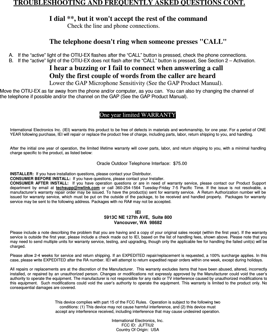  TROUBLESHOOTING AND FREQUENTLY ASKED QUESTIONS CONT.  I dial **, but it won&apos;t accept the rest of the command Check the line and phone connections.  The telephone doesn&apos;t ring when someone presses &quot;CALL&quot; I hear a buzzing or I fail to connect when answering a call Only the first couple of words from the caller are heard Lower the GAP Microphone Sensitivity (See the GAP Product Manual).   A.  If the “active” light of the OTIU-EX flashes after the “CALL” button is pressed, check the phone connections. B.  If the “active” light of the OTIU-EX does not flash after the “CALL” button is pressed, See Section 2 – Activation. Move the OTIU-EX as far away from the phone and/or computer, as you can.  You can also try changing the channel of the telephone if possible and/or the channel on the GAP (See the GAP Product Manual). One year limited WARRANTY   International Electronics Inc. (IEI) warrants this product to be free of defects in materials and workmanship, for one year. For a period of ONE YEAR following purchase, IEI will repair or replace the product free of charge, including parts, labor, return shipping to you, and handling.    After the initial one year of  operation, the limited lifetime warranty will cover parts, labor, and return shipping to you, with a minimal handling charge specific to the product, as listed below:  Oracle Outdoor Telephone Interface:  $75.00  INSTALLER:  If you have installation questions, please contact your Distributor.   CONSUMER BEFORE INSTALL:  If you have questions, please contact your Installer.   CONSUMER  AFTER  INSTALL:    If  you  have  operation  questions  or  are  in  need  of  warranty  service,  please  contact  our  Product  Support department  by  email  at  techsupp@nwlink.com  or  call  360-254-1564  Tuesday-Friday  7-5  Pacific  Time.  If  the  issue  is  not  resolvable,  a manufacturer’s warranty repair order may be issued. To have the product(s) sent for warranty service.  A Return Authorization number will be issued  for  warranty service,  which  must  be  put on the outside of the package, to be received and handled properly.   Packages for warranty service may be sent to the following address. Packages with no RA# may not be accepted.  IEI 5913C NE 127th AVE,  Suite 800 Vancouver, WA  98682   Please include a note describing the problem that you are having and a copy of your original sales receipt (within the first year). If the warranty service is outside the first year, please include a check made out to IEI, based on the list of handling fees, shown above. Please note that you may need to send multiple units for warranty service, testing, and upgrading, though only the applicable fee for handling the failed unit(s) will be charged.   Please allow 2-4 weeks for service and return shipping. If an EXPEDITED repair/replacement is requested, a 100% surcharge applies. In this case, please write EXPEDITED after the RA number. IEI will attempt to return expedited repair orders within one week, except during holidays.  All repairs or replacements are at the discretion of the Manufacturer.  This warranty excludes items that have been abused, altered, incorrectly installed, or repaired by an unauthorized person.  Changes or modifications  not  expressly approved by the Manufacturer could void the user’s authority to operate the equipment. The manufacturer is not responsible for any radio or TV interference caused by unauthorized modifications to this equipment.    Such  modifications  could  void the user’s authority to operate the  equipment.  This  warranty is limited to the product only. No consequential damages are covered. This device complies with part 15 of the FCC Rules.  Operation is subject to the following two conditions: (1) This device may not cause harmful interference, and (2) this device must accept any interference received, including interference that may cause undesired operation.  International Electronics, Inc. FCC ID:  JLFTIU2 Country Of Origin:  USA 