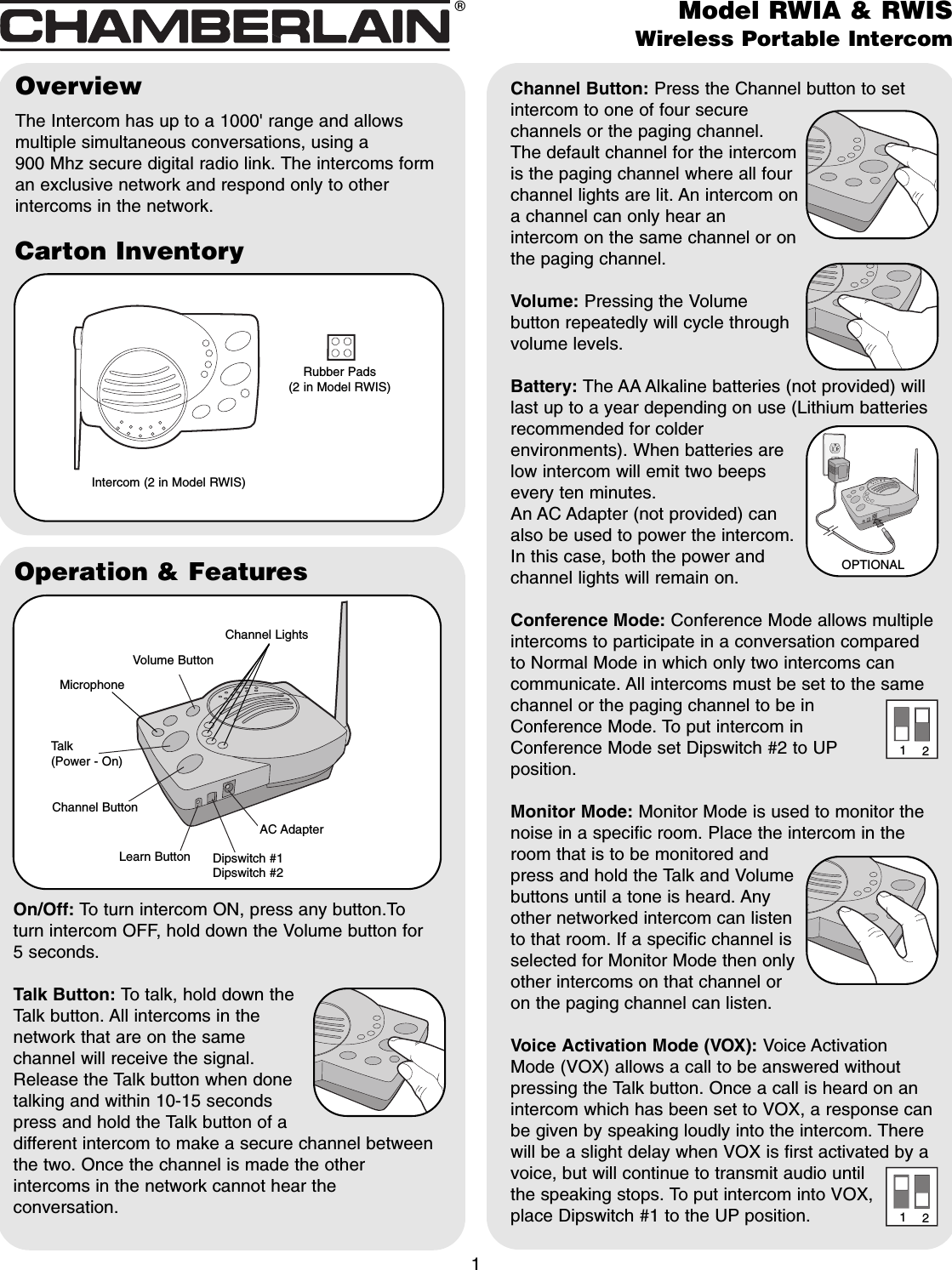 Carton InventoryOverviewThe Intercom has up to a 1000&apos; range and allowsmultiple simultaneous conversations, using a 900 Mhz secure digital radio link. The intercoms forman exclusive network and respond only to otherintercoms in the network.Intercom (2 in Model RWIS)1Rubber Pads (2 in Model RWIS)Operation &amp; FeaturesChannel Button: Press the Channel button to setintercom to one of four securechannels or the paging channel.The default channel for the intercomis the paging channel where all fourchannel lights are lit. An intercom ona channel can only hear anintercom on the same channel or onthe paging channel.Volume: Pressing the Volumebutton repeatedly will cycle throughvolume levels.Battery: The AA Alkaline batteries (not provided) willlast up to a year depending on use (Lithium batteriesrecommended for colderenvironments). When batteries arelow intercom will emit two beepsevery ten minutes.An AC Adapter (not provided) canalso be used to power the intercom.In this case, both the power andchannel lights will remain on.Conference Mode: Conference Mode allows multipleintercoms to participate in a conversation comparedto Normal Mode in which only two intercoms cancommunicate. All intercoms must be set to the samechannel or the paging channel to be inConference Mode. To put intercom inConference Mode set Dipswitch #2 to UPposition.Monitor Mode: Monitor Mode is used to monitor thenoise in a specific room. Place the intercom in theroom that is to be monitored andpress and hold the Talk and Volumebuttons until a tone is heard. Anyother networked intercom can listento that room. If a specific channel isselected for Monitor Mode then onlyother intercoms on that channel oron the paging channel can listen.Voice Activation Mode (VOX): Voice ActivationMode (VOX) allows a call to be answered withoutpressing the Talk button. Once a call is heard on anintercom which has been set to VOX, a response canbe given by speaking loudly into the intercom. Therewill be a slight delay when VOX is first activated by avoice, but will continue to transmit audio untilthe speaking stops. To put intercom into VOX,place Dipswitch #1 to the UP position.On/Off: To turn intercom ON, press any button.Toturn intercom OFF, hold down the Volume button for 5 seconds.Talk Button: To talk, hold down theTalk button. All intercoms in thenetwork that are on the samechannel will receive the signal.Release the Talk button when donetalking and within 10-15 secondspress and hold the Talk button of adifferent intercom to make a secure channel betweenthe two. Once the channel is made the otherintercoms in the network cannot hear theconversation.Volume ButtonTalk(Power - On)Channel ButtonLearn Button Dipswitch #1Dipswitch #2AC AdapterModel RWIA &amp; RWISWireless Portable Intercom®OPTIONAL1212MicrophoneChannel Lights