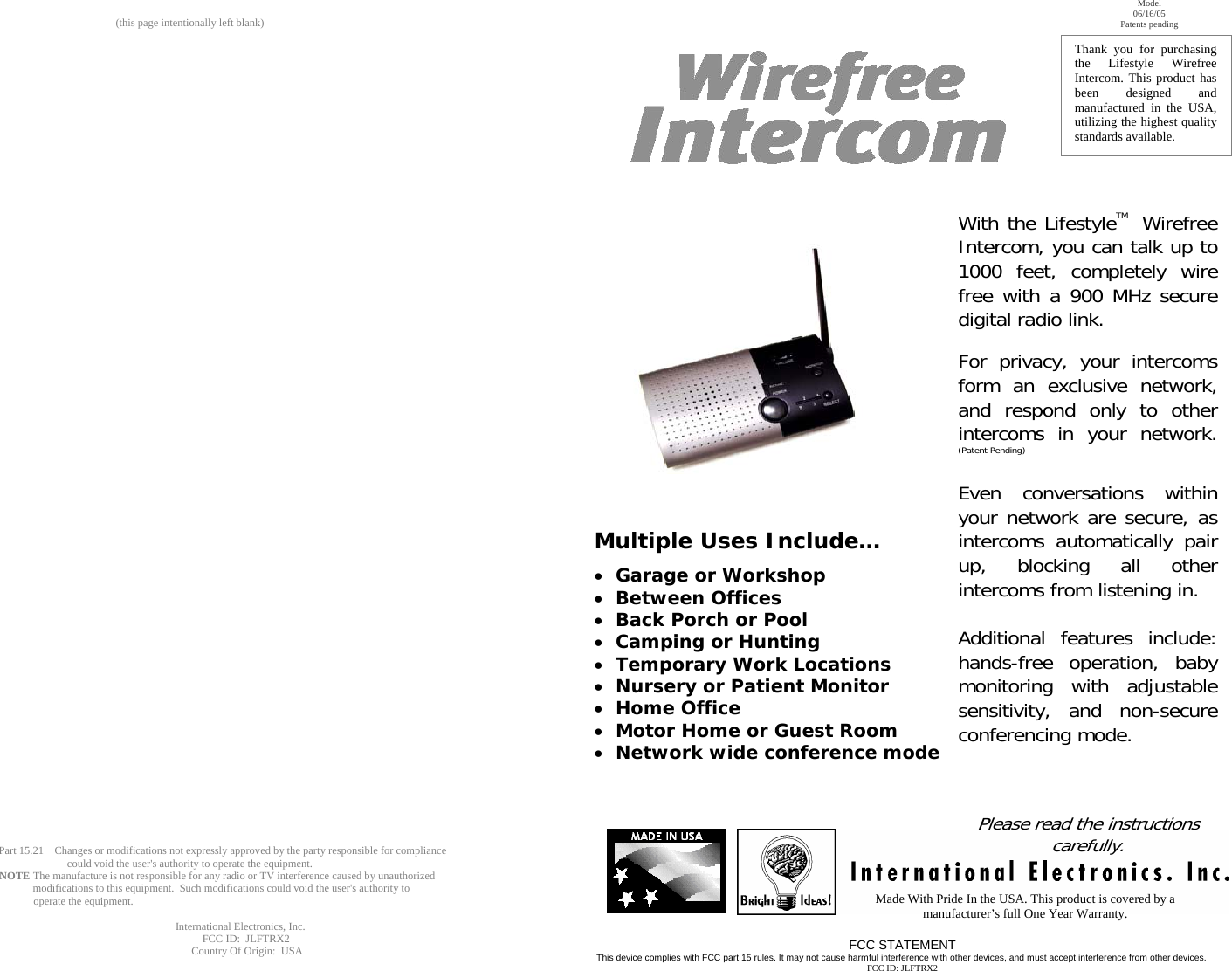 (this page intentionally left blank)                                                                                          Part 15.21    Changes or modifications not expressly approved by the party responsible for compliance                                  could void the user&apos;s authority to operate the equipment.                NOTE The manufacture is not responsible for any radio or TV interference caused by unauthorized                                         modifications to this equipment.  Such modifications could void the user&apos;s authority to                                                          operate the equipment.                                         International Electronics, Inc.                                           FCC ID:  JLFTRX2                                           Country Of Origin:  USA                           Multiple Uses Include…  • Garage or Workshop • Between Offices • Back Porch or Pool • Camping or Hunting • Temporary Work Locations • Nursery or Patient Monitor  • Home Office • Motor Home or Guest Room • Network wide conference mode Made With Pride In the USA. This product is covered by a manufacturer’s full One Year Warranty. FCC STATEMENT This device complies with FCC part 15 rules. It may not cause harmful interference with other devices, and must accept interference from other devices. FCC ID: JLFTRX2 Thank you for purchasing the Lifestyle Wirefree Intercom. This product has been designed and manufactured in the USA, utilizing the highest quality standards available.  Model   06/16/05 Patents pending With the Lifestyle   Wirefree Intercom, you can talk up to 1000 feet, completely wire free with a 900 MHz secure digital radio link.   For privacy, your intercoms form an exclusive network, and respond only to other intercoms in your network. (Patent Pending)  Even conversations within your network are secure, as intercoms automatically pair up, blocking all other intercoms from listening in.   Additional features include: hands-free operation, baby monitoring with adjustable sensitivity, and non-secure conferencing mode.            Please read the instructions carefully. TM 