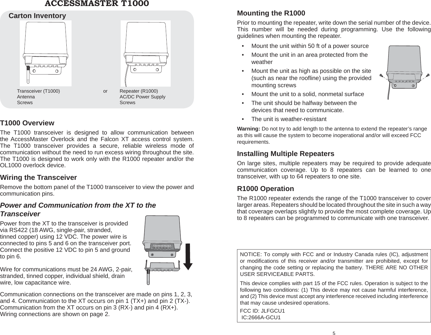 T1000 Overview The T1000 transceiver is designed to allow communication between the AccessMaster Overlock and the Falcon XT access control system. The T1000 transceiver provides a secure, reliable wireless mode of communication without the need to run excess wiring throughout the site.  The T1000 is designed to work only with the R1000 repeater and/or the OL1000 overlock device.Wiring the TransceiverRemove the bottom panel of the T1000 transceiver to view the power and communication pins.Power and Communication from the XT to the TransceiverPower from the XT to the transceiver is provided via RS422 (18 AWG, single-pair, stranded, tinned copper) using 12 VDC. The power wire is connected to pins 5 and 6 on the transceiver port. Connect the positive 12 VDC to pin 5 and ground to pin 6.Wire for communications must be 24 AWG, 2-pair, stranded, tinned copper, individual shield, drain wire, low capacitance wire. Communication connections on the transceiver are made on pins 1, 2, 3, and 4. Communication to the XT occurs on pin 1 (TX+) and pin 2 (TX-). Communication from the XT occurs on pin 3 (RX-) and pin 4 (RX+). Wiring connections are shown on page 2.ACCESSMASTER T1000Transceiver (T1000)   orAntennaScrewsRepeater (R1000)AC/DC Power SupplyScrewsCarton Inventory5 Mounting the R1000Prior to mounting the repeater, write down the serial number of the device. This number will be needed during programming. Use the following guidelines when mounting the repeater.Mount the unit within 50 ft of a power source • Mount the unit in an area protected from the •  weatherMount the unit as high as possible on the site •  (such as near the rooﬂ ine) using the provided mounting screwsMount the unit to a solid, nonmetal surface • The unit should be halfway between the •  devices that need to communicate.The unit is weather-resistant• Warning: Do not try to add length to the antenna to extend the repeater’s range as this will cause the system to become inoperational and/or will exceed FCC requirements.Installing Multiple RepeatersOn large sites, multiple repeaters may be required to provide adequate communication coverage. Up to 8 repeaters can be learned to one transceiver, with up to 64 repeaters to one site. R1000 Operation The R1000 repeater extends the range of the T1000 transceiver to cover larger areas. Repeaters should be located throughout the site in such a way that coverage overlaps slightly to provide the most complete coverage. Up to 8 repeaters can be programmed to communicate with one transceiver. NOTICE: To comply with FCC and or Industry Canada rules (IC), adjustment or modifications of this receiver and/or transmitter are prohibited, except for changing the code setting or replacing the battery. THERE ARE NO OTHER USER SERVICEABLE PARTS.This device complies with part 15 of the FCC rules. Operation is subject to the following two conditions: (1) This device may not cause harmful interference, and (2) This device must accept any interference received including interference that may cause undesired operations.FCC ID: JLFGCU1  IC:2666A-GCU1