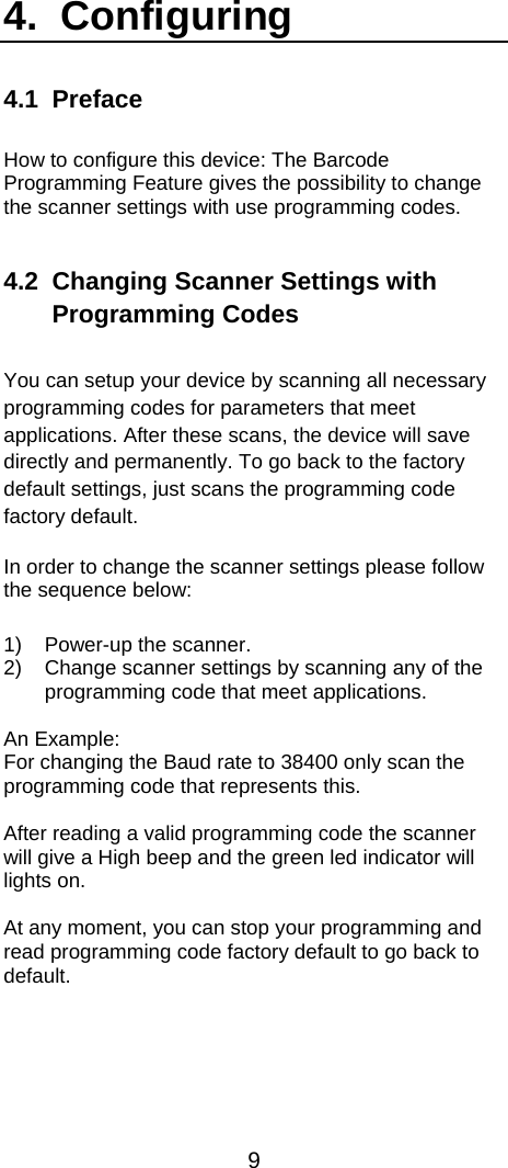  9  4.  Configuring  4.1 Preface  How to configure this device: The Barcode Programming Feature gives the possibility to change the scanner settings with use programming codes.   4.2  Changing Scanner Settings with Programming Codes  You can setup your device by scanning all necessary programming codes for parameters that meet applications. After these scans, the device will save directly and permanently. To go back to the factory default settings, just scans the programming code factory default. In order to change the scanner settings please follow the sequence below:  1)  Power-up the scanner. 2)  Change scanner settings by scanning any of the programming code that meet applications.  An Example: For changing the Baud rate to 38400 only scan the programming code that represents this.   After reading a valid programming code the scanner will give a High beep and the green led indicator will lights on.  At any moment, you can stop your programming and read programming code factory default to go back to default.   