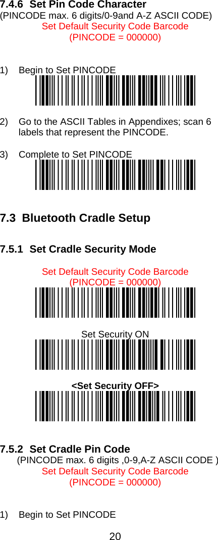  20  7.4.6  Set Pin Code Character  (PINCODE max. 6 digits/0-9and A-Z ASCII CODE) Set Default Security Code Barcode  (PINCODE = 000000)   1)  Begin to Set PINCODE    2)  Go to the ASCII Tables in Appendixes; scan 6 labels that represent the PINCODE.  3)  Complete to Set PINCODE     7.3  Bluetooth Cradle Setup  7.5.1  Set Cradle Security Mode  Set Default Security Code Barcode  (PINCODE = 000000)   Set Security ON     &lt;Set Security OFF&gt;     7.5.2  Set Cradle Pin Code    (PINCODE max. 6 digits ,0-9,A-Z ASCII CODE ) Set Default Security Code Barcode  (PINCODE = 000000)   1)  Begin to Set PINCODE  